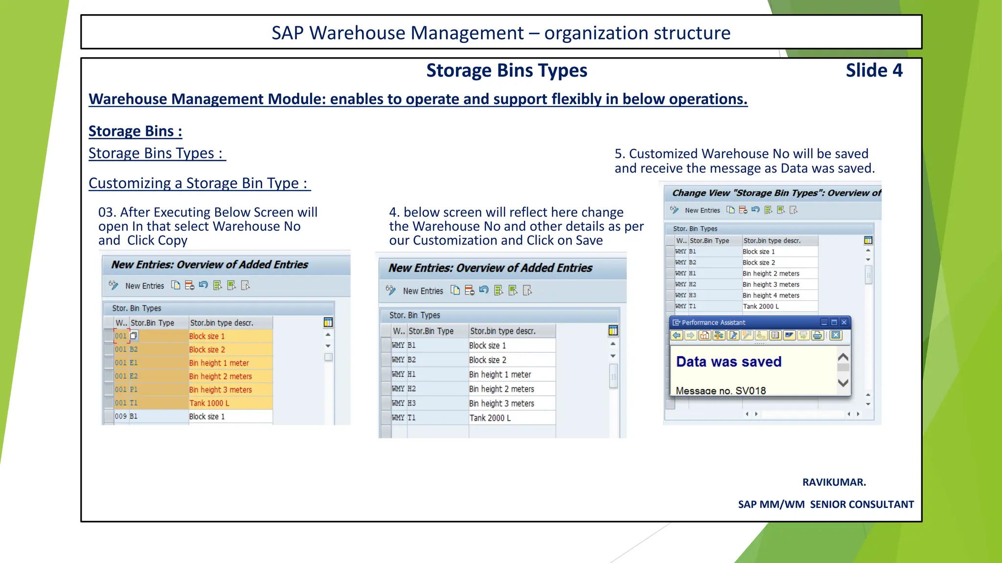 SAP Warehouse Management – organization structure
Storage Bins Types Slide 4
Warehouse Management Module: enables to operate and support flexibly in below operations.
Storage Bins :
Storage Bins Types : 5. Customized Warehouse No will be saved
and receive the message as Data was saved.
Customizing a Storage Bin Type :
03. After Executing Below Screen will 4. below screen will reflect here change
open In that select Warehouse No the Warehouse No and other details as per
and Click Copy our Customization and Click on Save
RAVIKUMAR.
SAP MM/WM SENIOR CONSULTANT
 