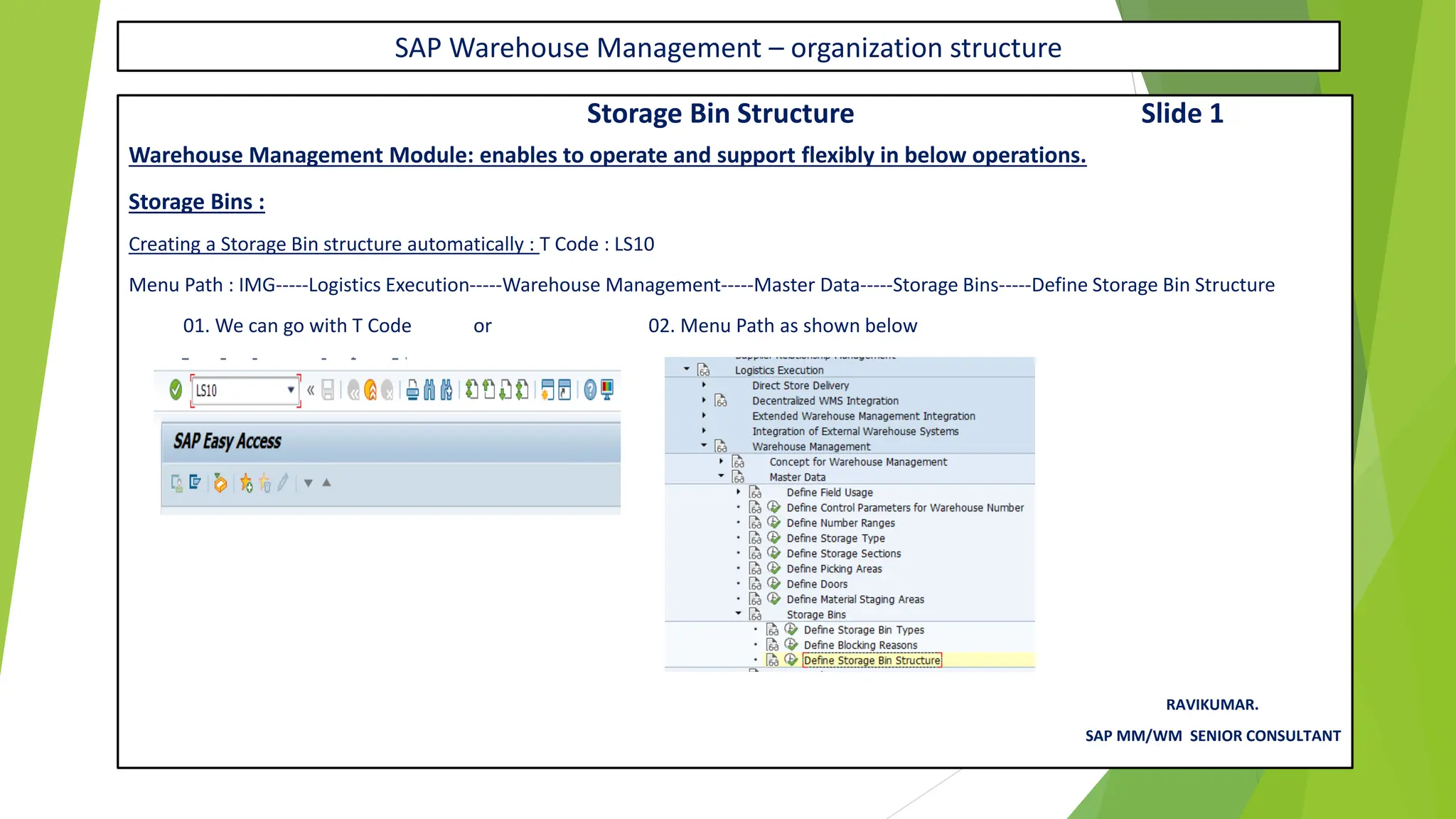 SAP Warehouse Management – organization structure
Storage Bin Structure Slide 1
Warehouse Management Module: enables to operate and support flexibly in below operations.
Storage Bins :
Creating a Storage Bin structure automatically : T Code : LS10
Menu Path : IMG-----Logistics Execution-----Warehouse Management-----Master Data-----Storage Bins-----Define Storage Bin Structure
01. We can go with T Code or 02. Menu Path as shown below
RAVIKUMAR.
SAP MM/WM SENIOR CONSULTANT
 