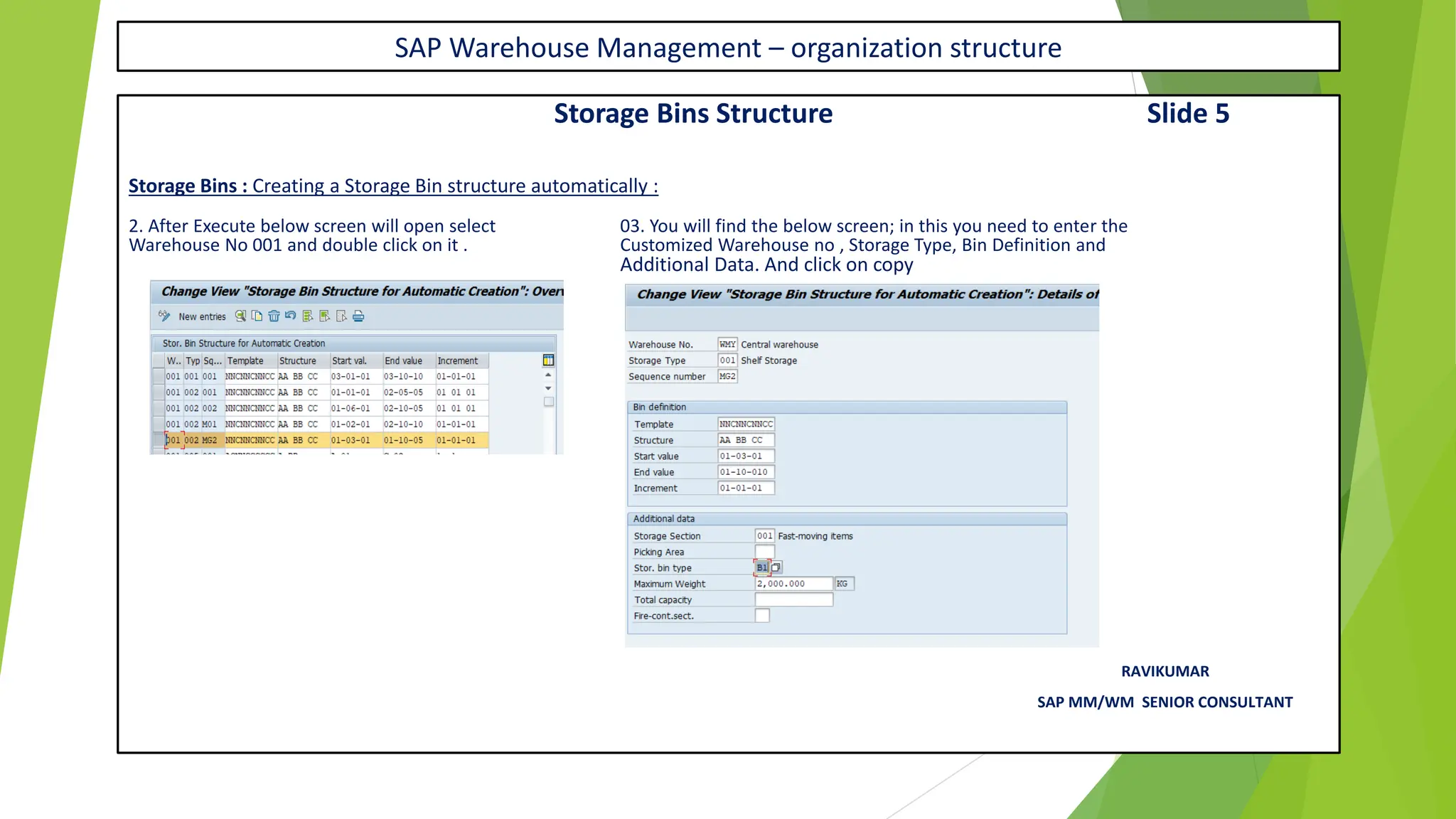 SAP Warehouse Management – organization structure
Storage Bins Structure Slide 5
Storage Bins : Creating a Storage Bin structure automatically :
2. After Execute below screen will open select 03. You will find the below screen; in this you need to enter the
Warehouse No 001 and double click on it . Customized Warehouse no , Storage Type, Bin Definition and
Additional Data. And click on copy
RAVIKUMAR
SAP MM/WM SENIOR CONSULTANT
 