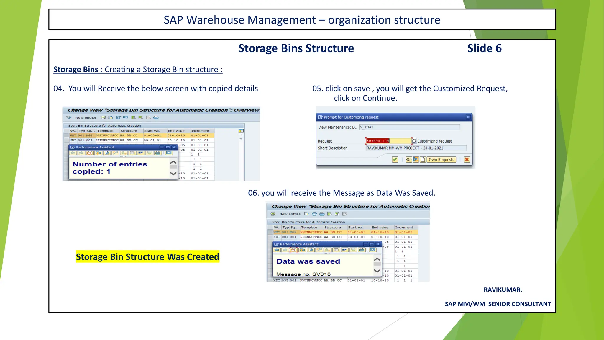SAP Warehouse Management – organization structure
Storage Bins Structure Slide 6
Storage Bins : Creating a Storage Bin structure :
04. You will Receive the below screen with copied details 05. click on save , you will get the Customized Request,
click on Continue.
06. you will receive the Message as Data Was Saved.
Storage Bin Structure Was Created
RAVIKUMAR.
SAP MM/WM SENIOR CONSULTANT
 