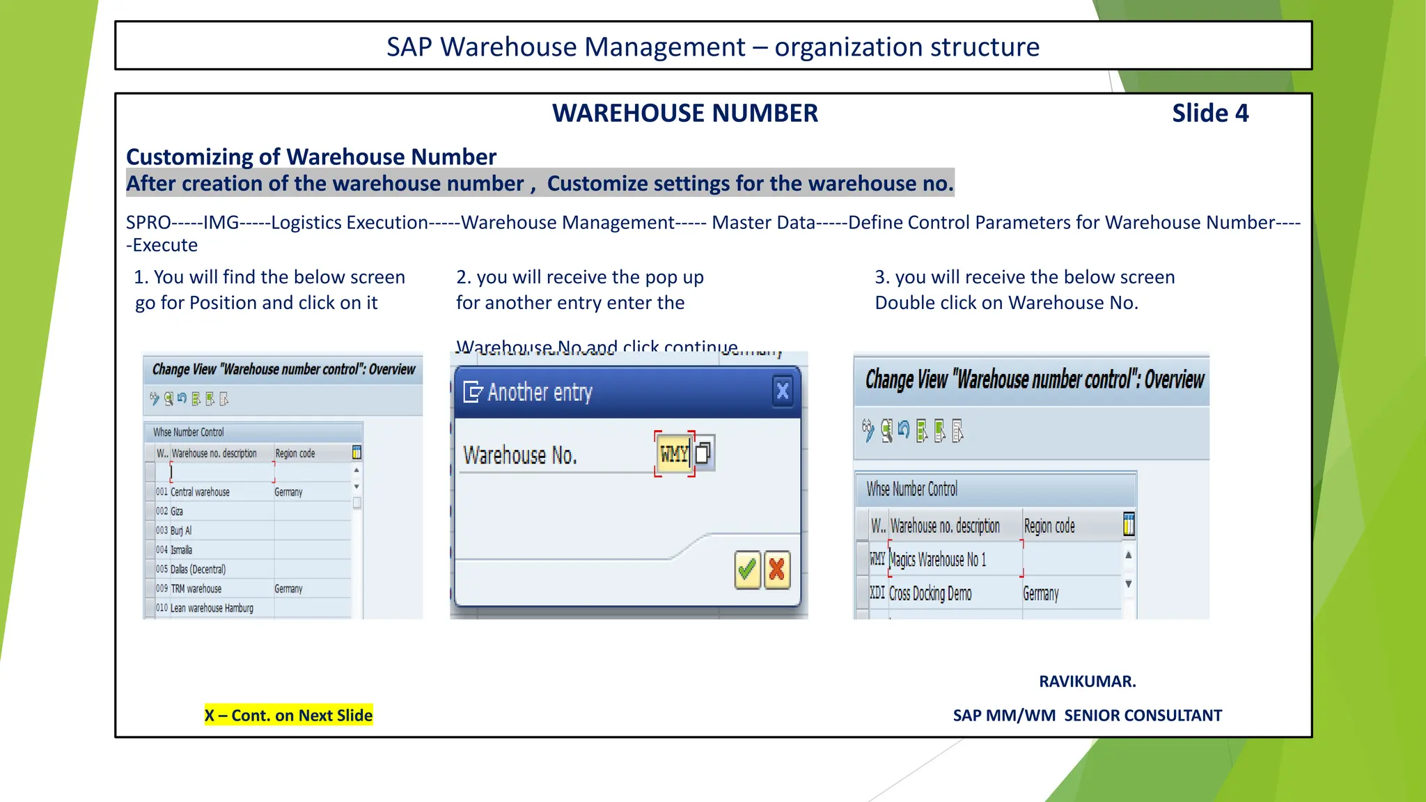 SAP Warehouse Management – organization structure
WAREHOUSE NUMBER Slide 4
Customizing of Warehouse Number
After creation of the warehouse number , Customize settings for the warehouse no.
SPRO-----IMG-----Logistics Execution-----Warehouse Management----- Master Data-----Define Control Parameters for Warehouse Number----
-Execute
1. You will find the below screen 2. you will receive the pop up 3. you will receive the below screen
go for Position and click on it for another entry enter the Double click on Warehouse No.
Warehouse No and click continue
RAVIKUMAR.
X – Cont. on Next Slide SAP MM/WM SENIOR CONSULTANT
 