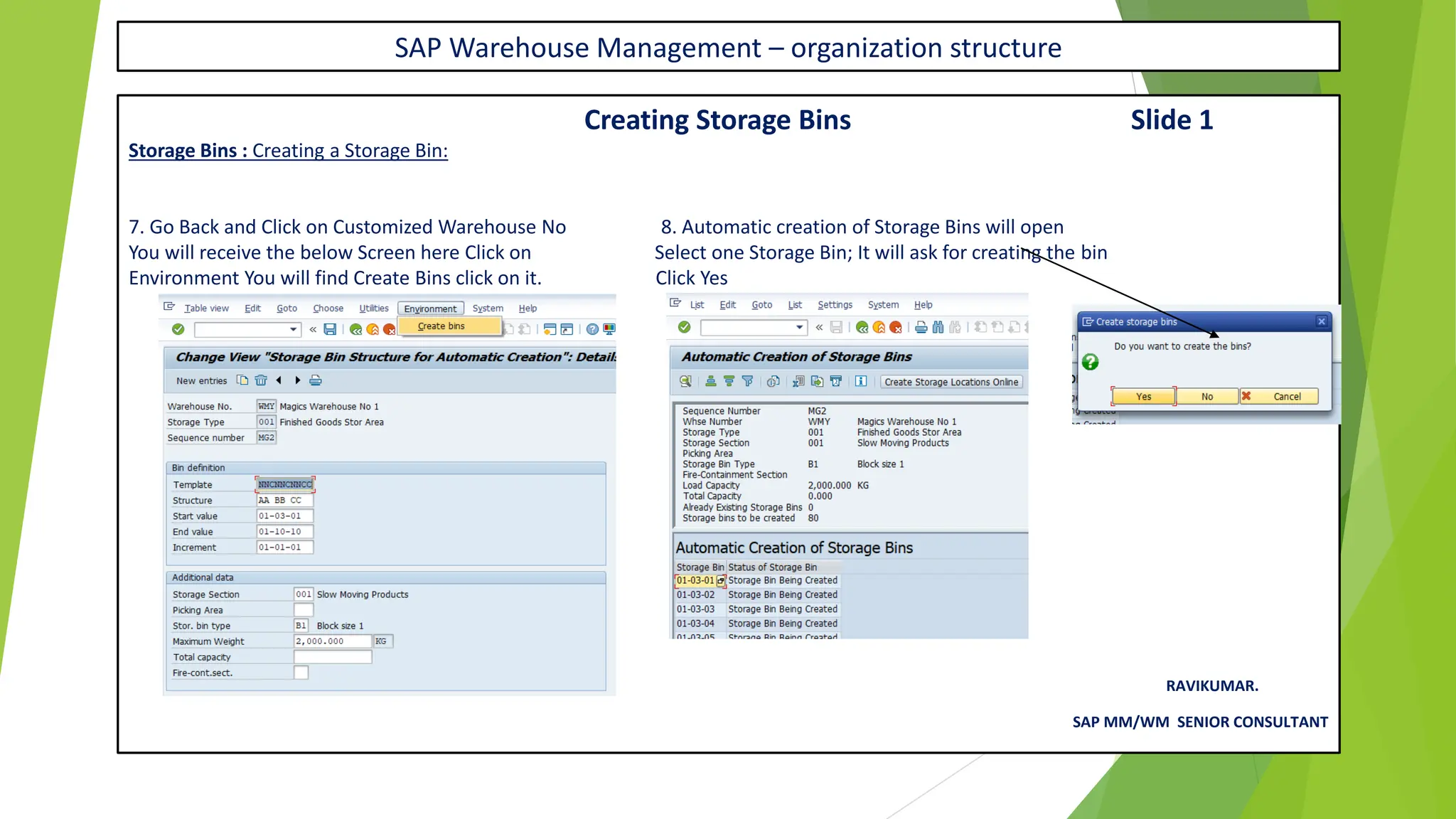 SAP Warehouse Management – organization structure
Creating Storage Bins Slide 1
Storage Bins : Creating a Storage Bin:
7. Go Back and Click on Customized Warehouse No 8. Automatic creation of Storage Bins will open
You will receive the below Screen here Click on Select one Storage Bin; It will ask for creating the bin
Environment You will find Create Bins click on it. Click Yes
RAVIKUMAR.
SAP MM/WM SENIOR CONSULTANT
 