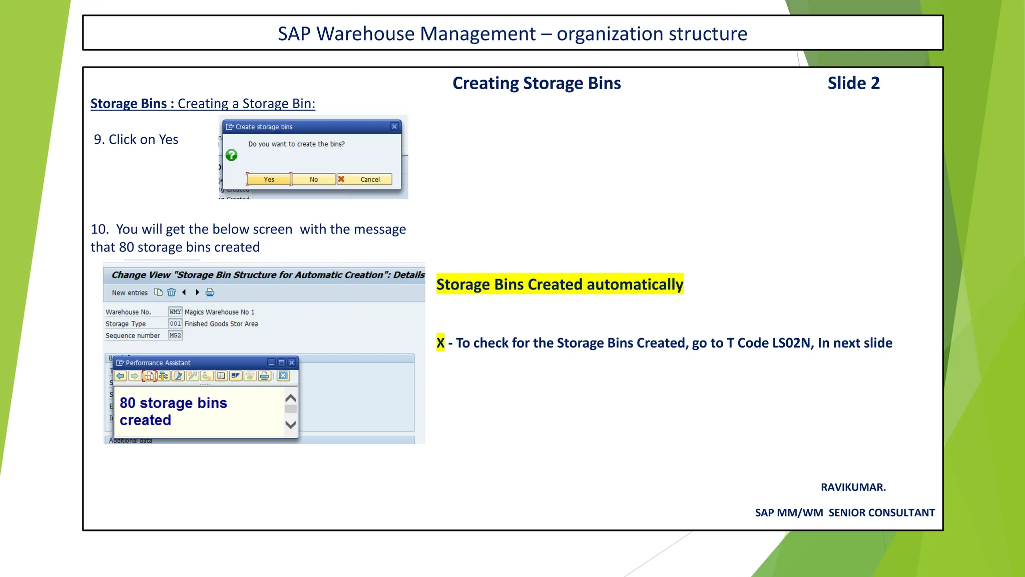 SAP Warehouse Management – organization structure
Creating Storage Bins Slide 2
Storage Bins : Creating a Storage Bin:
9. Click on Yes
10. You will get the below screen with the message
that 80 storage bins created
Storage Bins Created automatically
X - To check for the Storage Bins Created, go to T Code LS02N, In next slide
RAVIKUMAR.
SAP MM/WM SENIOR CONSULTANT
 