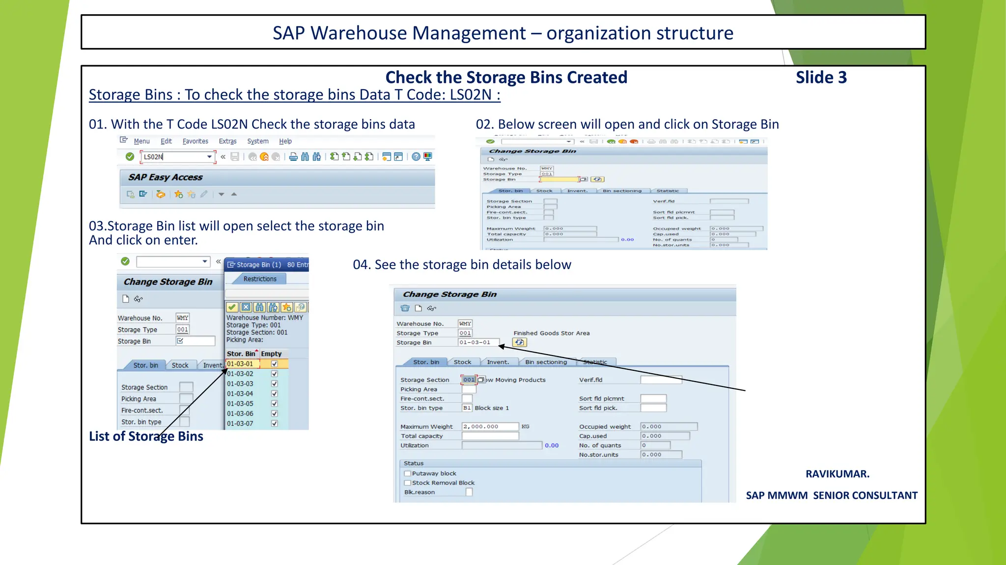 SAP Warehouse Management – organization structure
Check the Storage Bins Created Slide 3
Storage Bins : To check the storage bins Data T Code: LS02N :
01. With the T Code LS02N Check the storage bins data 02. Below screen will open and click on Storage Bin
03.Storage Bin list will open select the storage bin
And click on enter.
04. See the storage bin details below
You can See the Storage Bin Created
List of Storage Bins
RAVIKUMAR.
SAP MMWM SENIOR CONSULTANT
 