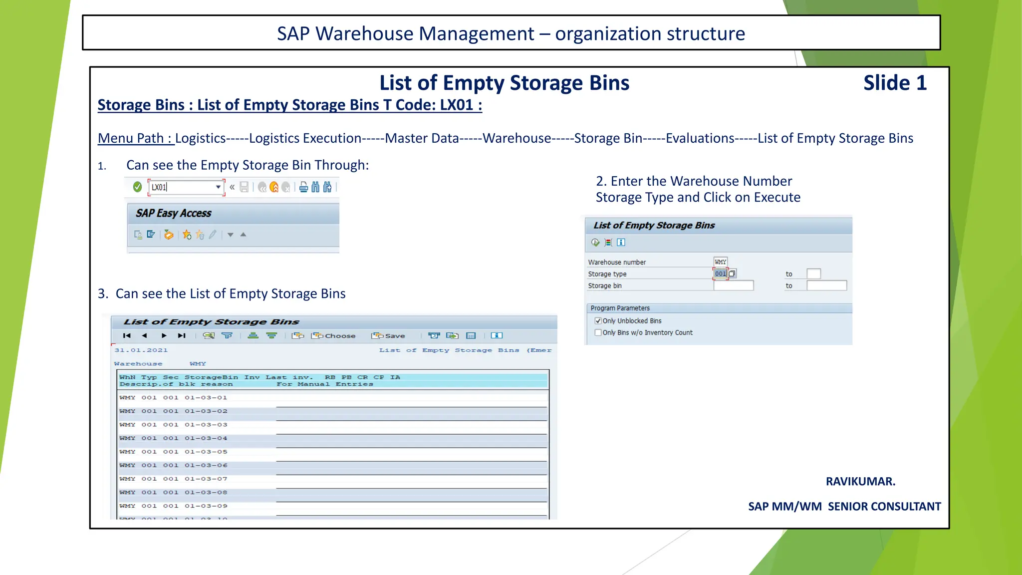 SAP Warehouse Management – organization structure
List of Empty Storage Bins Slide 1
Storage Bins : List of Empty Storage Bins T Code: LX01 :
Menu Path : Logistics-----Logistics Execution-----Master Data-----Warehouse-----Storage Bin-----Evaluations-----List of Empty Storage Bins
1. Can see the Empty Storage Bin Through:
2. Enter the Warehouse Number
Storage Type and Click on Execute
3. Can see the List of Empty Storage Bins
RAVIKUMAR.
SAP MM/WM SENIOR CONSULTANT
 