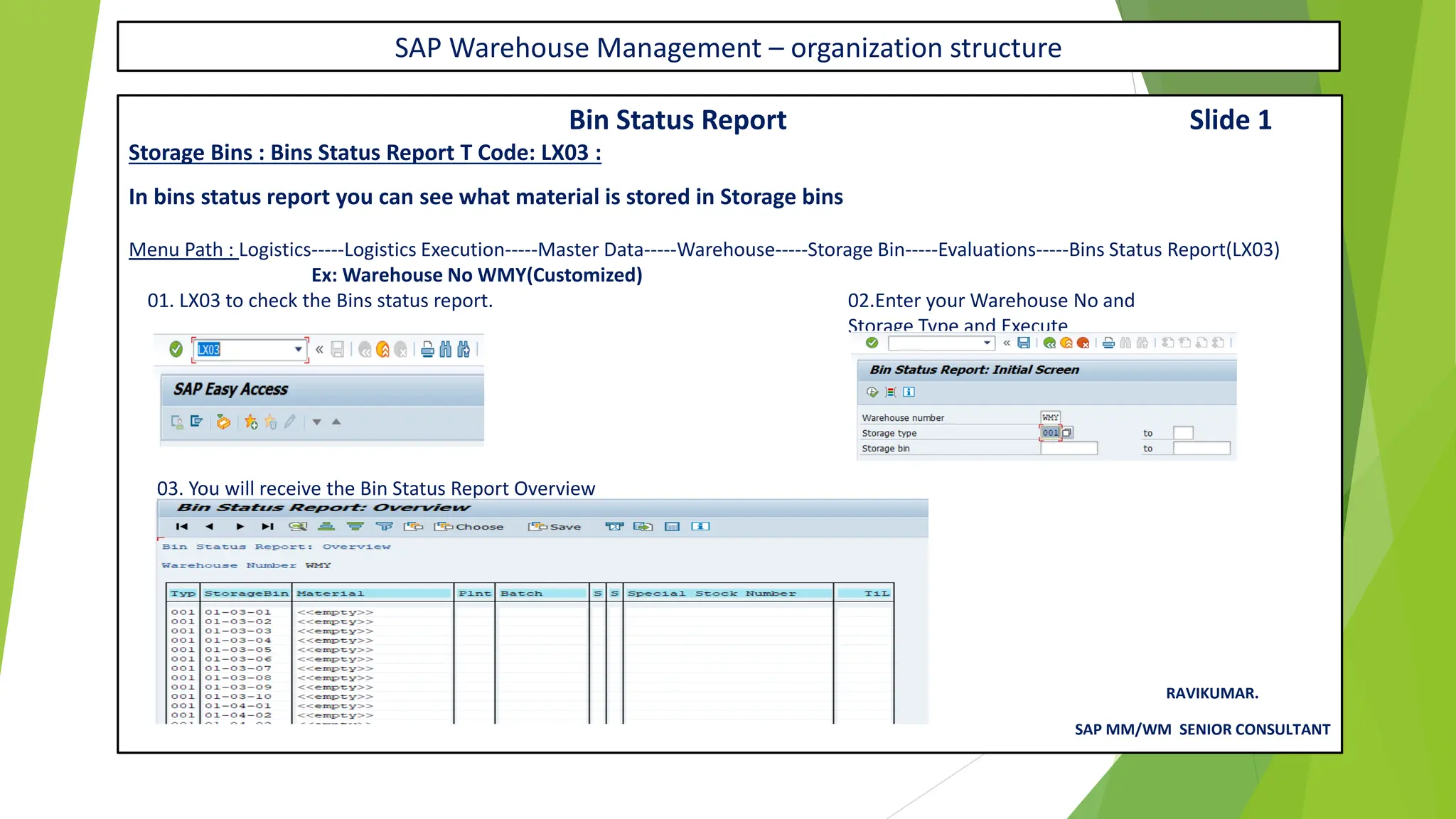SAP Warehouse Management – organization structure
Bin Status Report Slide 1
Storage Bins : Bins Status Report T Code: LX03 :
In bins status report you can see what material is stored in Storage bins
Menu Path : Logistics-----Logistics Execution-----Master Data-----Warehouse-----Storage Bin-----Evaluations-----Bins Status Report(LX03)
Ex: Warehouse No WMY(Customized)
01. LX03 to check the Bins status report. 02.Enter your Warehouse No and
Storage Type and Execute
03. You will receive the Bin Status Report Overview
RAVIKUMAR.
SAP MM/WM SENIOR CONSULTANT
 