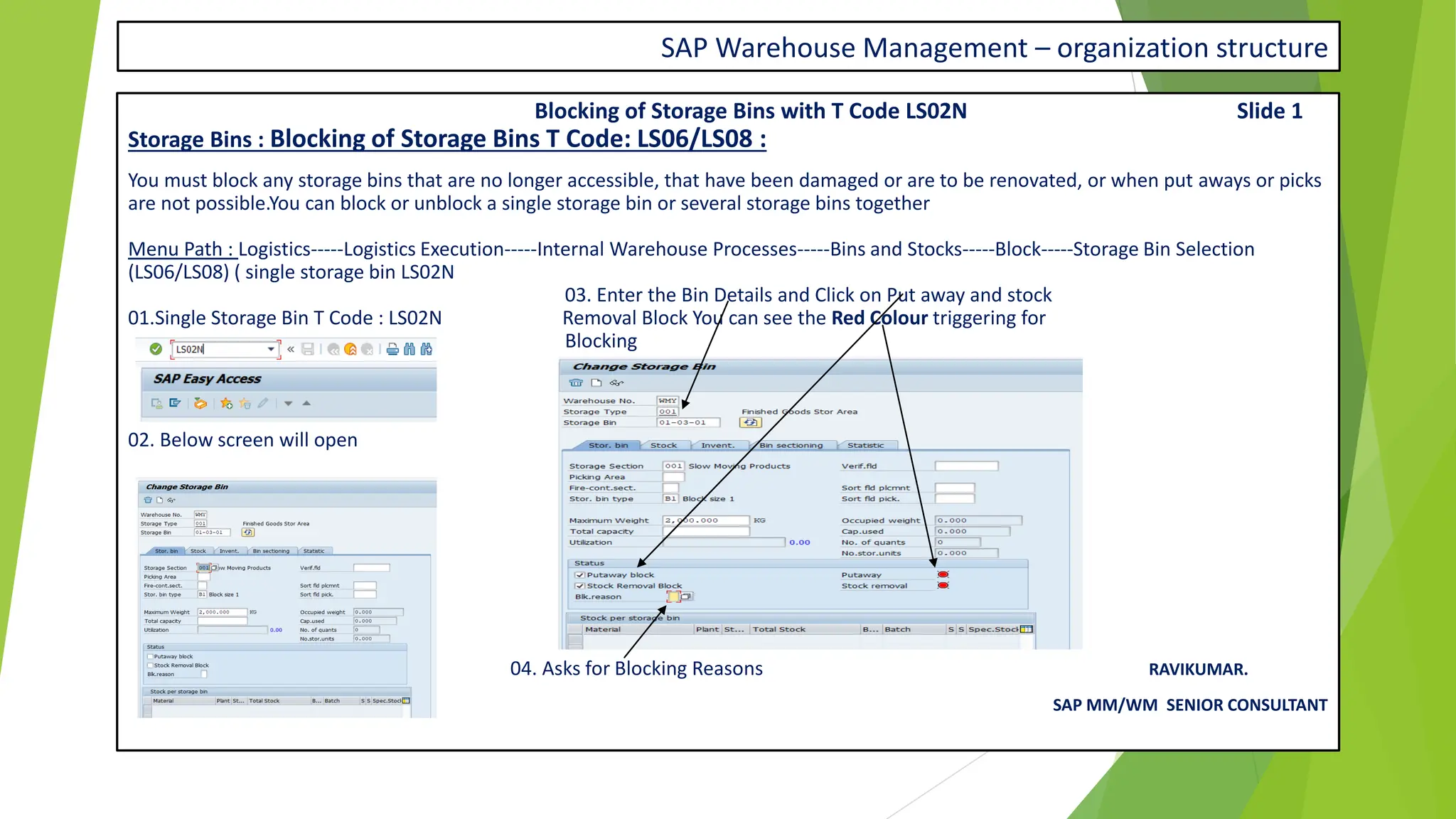SAP Warehouse Management – organization structure
Blocking of Storage Bins with T Code LS02N Slide 1
Storage Bins : Blocking of Storage Bins T Code: LS06/LS08 :
You must block any storage bins that are no longer accessible, that have been damaged or are to be renovated, or when put aways or picks
are not possible.You can block or unblock a single storage bin or several storage bins together
Menu Path : Logistics-----Logistics Execution-----Internal Warehouse Processes-----Bins and Stocks-----Block-----Storage Bin Selection
(LS06/LS08) ( single storage bin LS02N
03. Enter the Bin Details and Click on Put away and stock
01.Single Storage Bin T Code : LS02N Removal Block You can see the Red Colour triggering for
Blocking
02. Below screen will open
Set up the Blocking reason with the
T code : In next slide
04. Asks for Blocking Reasons RAVIKUMAR.
SAP MM/WM SENIOR CONSULTANT
 