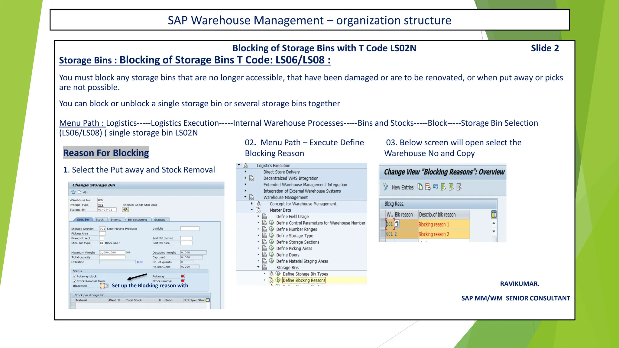 SAP Warehouse Management – organization structure
Blocking of Storage Bins with T Code LS02N Slide 2
Storage Bins : Blocking of Storage Bins T Code: LS06/LS08 :
You must block any storage bins that are no longer accessible, that have been damaged or are to be renovated, or when put away or picks
are not possible.
You can block or unblock a single storage bin or several storage bins together
Menu Path : Logistics-----Logistics Execution-----Internal Warehouse Processes-----Bins and Stocks-----Block-----Storage Bin Selection
(LS06/LS08) ( single storage bin LS02N
02. Menu Path – Execute Define 03. Below screen will open select the
Reason For Blocking Blocking Reason Warehouse No and Copy
1. Select the Put away and Stock Removal
RAVIKUMAR.
SAP MM/WM SENIOR CONSULTANT
Set up the Blocking reason with
 