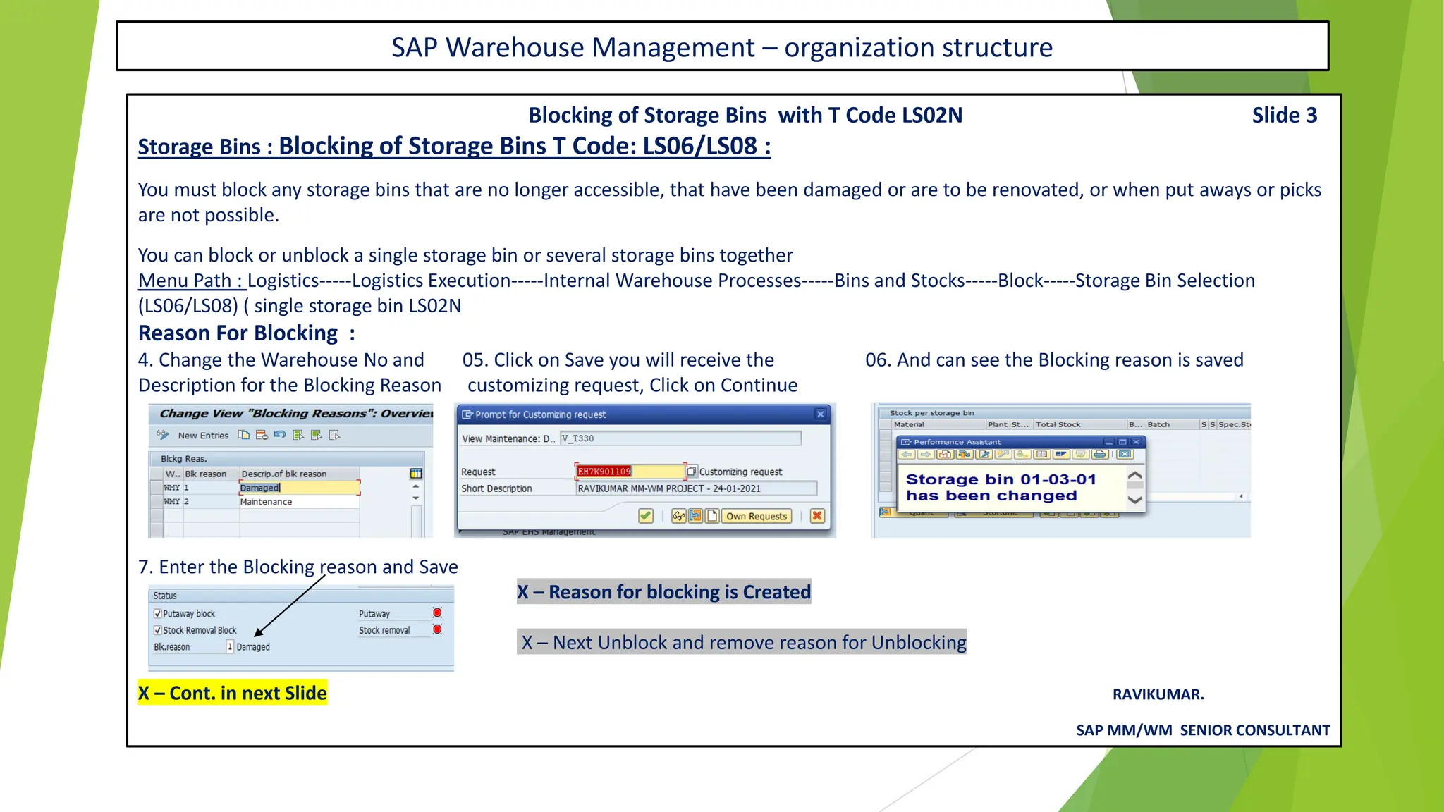 SAP Warehouse Management – organization structure
Blocking of Storage Bins with T Code LS02N Slide 3
Storage Bins : Blocking of Storage Bins T Code: LS06/LS08 :
You must block any storage bins that are no longer accessible, that have been damaged or are to be renovated, or when put aways or picks
are not possible.
You can block or unblock a single storage bin or several storage bins together
Menu Path : Logistics-----Logistics Execution-----Internal Warehouse Processes-----Bins and Stocks-----Block-----Storage Bin Selection
(LS06/LS08) ( single storage bin LS02N
Reason For Blocking :
4. Change the Warehouse No and 05. Click on Save you will receive the 06. And can see the Blocking reason is saved
Description for the Blocking Reason customizing request, Click on Continue
7. Enter the Blocking reason and Save
X – Reason for blocking is Created
X – Next Unblock and remove reason for Unblocking
X – Cont. in next Slide RAVIKUMAR.
SAP MM/WM SENIOR CONSULTANT
 