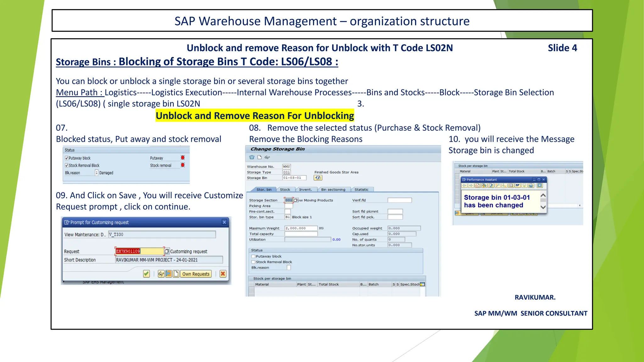 SAP Warehouse Management – organization structure
Unblock and remove Reason for Unblock with T Code LS02N Slide 4
Storage Bins : Blocking of Storage Bins T Code: LS06/LS08 :
You can block or unblock a single storage bin or several storage bins together
Menu Path : Logistics-----Logistics Execution-----Internal Warehouse Processes-----Bins and Stocks-----Block-----Storage Bin Selection
(LS06/LS08) ( single storage bin LS02N 3.
Unblock and Remove Reason For Unblocking
07. 08. Remove the selected status (Purchase & Stock Removal)
Blocked status, Put away and stock removal Remove the Blocking Reasons 10. you will receive the Message
Storage bin is changed
09. And Click on Save , You will receive Customize
Request prompt , click on continue.
RAVIKUMAR.
SAP MM/WM SENIOR CONSULTANT
 