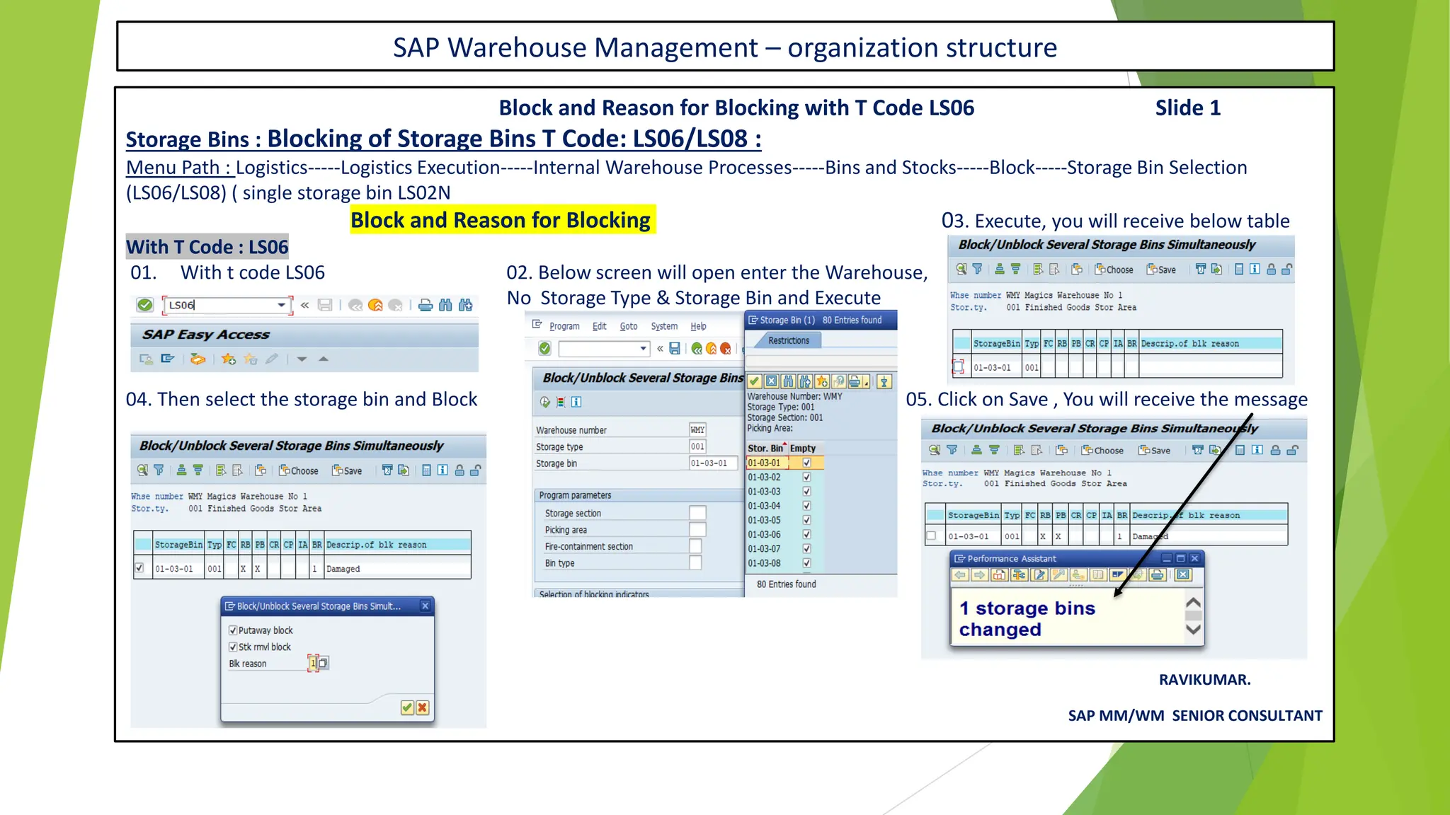 SAP Warehouse Management – organization structure
Block and Reason for Blocking with T Code LS06 Slide 1
Storage Bins : Blocking of Storage Bins T Code: LS06/LS08 :
Menu Path : Logistics-----Logistics Execution-----Internal Warehouse Processes-----Bins and Stocks-----Block-----Storage Bin Selection
(LS06/LS08) ( single storage bin LS02N
Block and Reason for Blocking 03. Execute, you will receive below table
With T Code : LS06
01. With t code LS06 02. Below screen will open enter the Warehouse,
No Storage Type & Storage Bin and Execute
04. Then select the storage bin and Block 05. Click on Save , You will receive the message
RAVIKUMAR.
SAP MM/WM SENIOR CONSULTANT
 