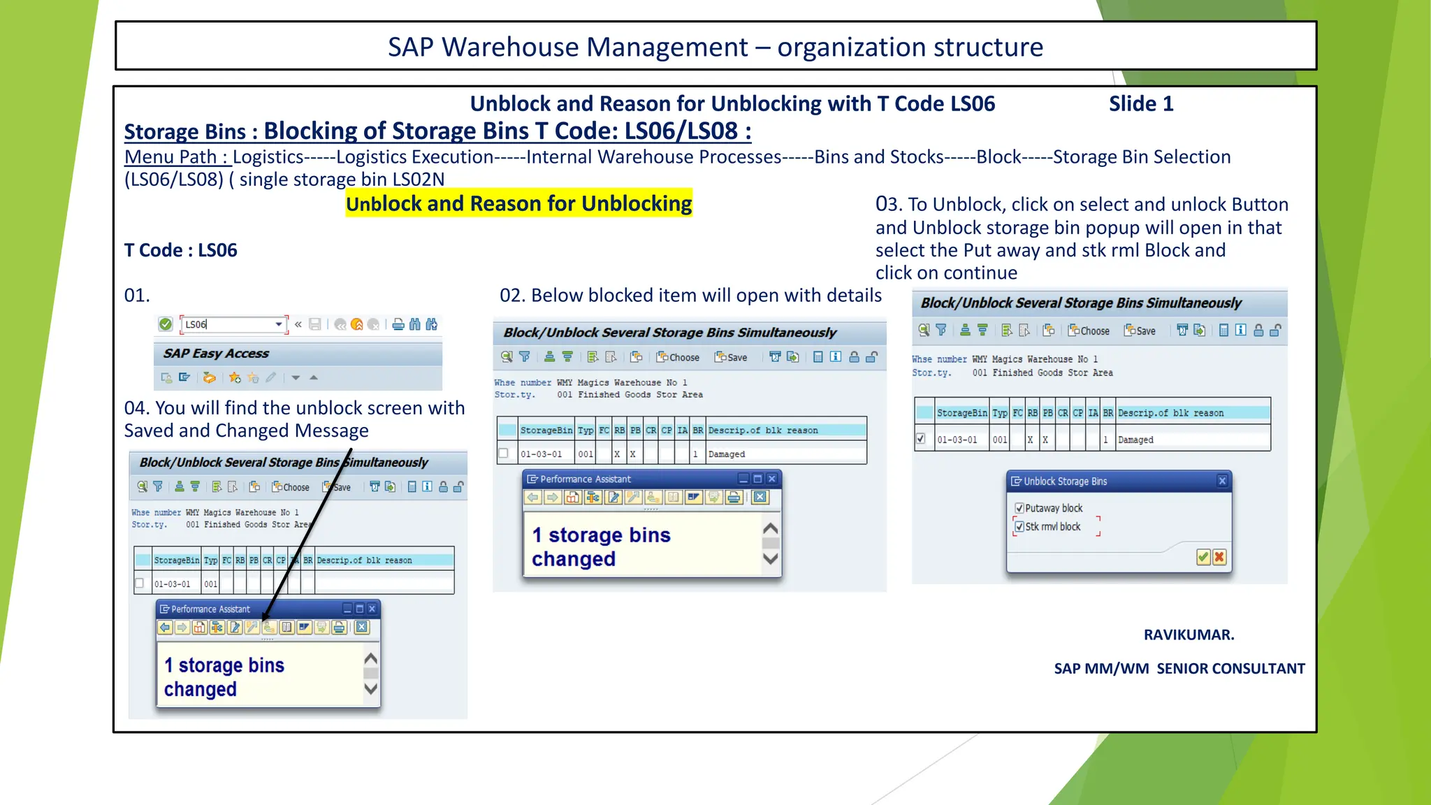 SAP Warehouse Management – organization structure
Unblock and Reason for Unblocking with T Code LS06 Slide 1
Storage Bins : Blocking of Storage Bins T Code: LS06/LS08 :
Menu Path : Logistics-----Logistics Execution-----Internal Warehouse Processes-----Bins and Stocks-----Block-----Storage Bin Selection
(LS06/LS08) ( single storage bin LS02N
Unblock and Reason for Unblocking 03. To Unblock, click on select and unlock Button
and Unblock storage bin popup will open in that
T Code : LS06 select the Put away and stk rml Block and
click on continue
01. 02. Below blocked item will open with details
04. You will find the unblock screen with
Saved and Changed Message
RAVIKUMAR.
SAP MM/WM SENIOR CONSULTANT
 
