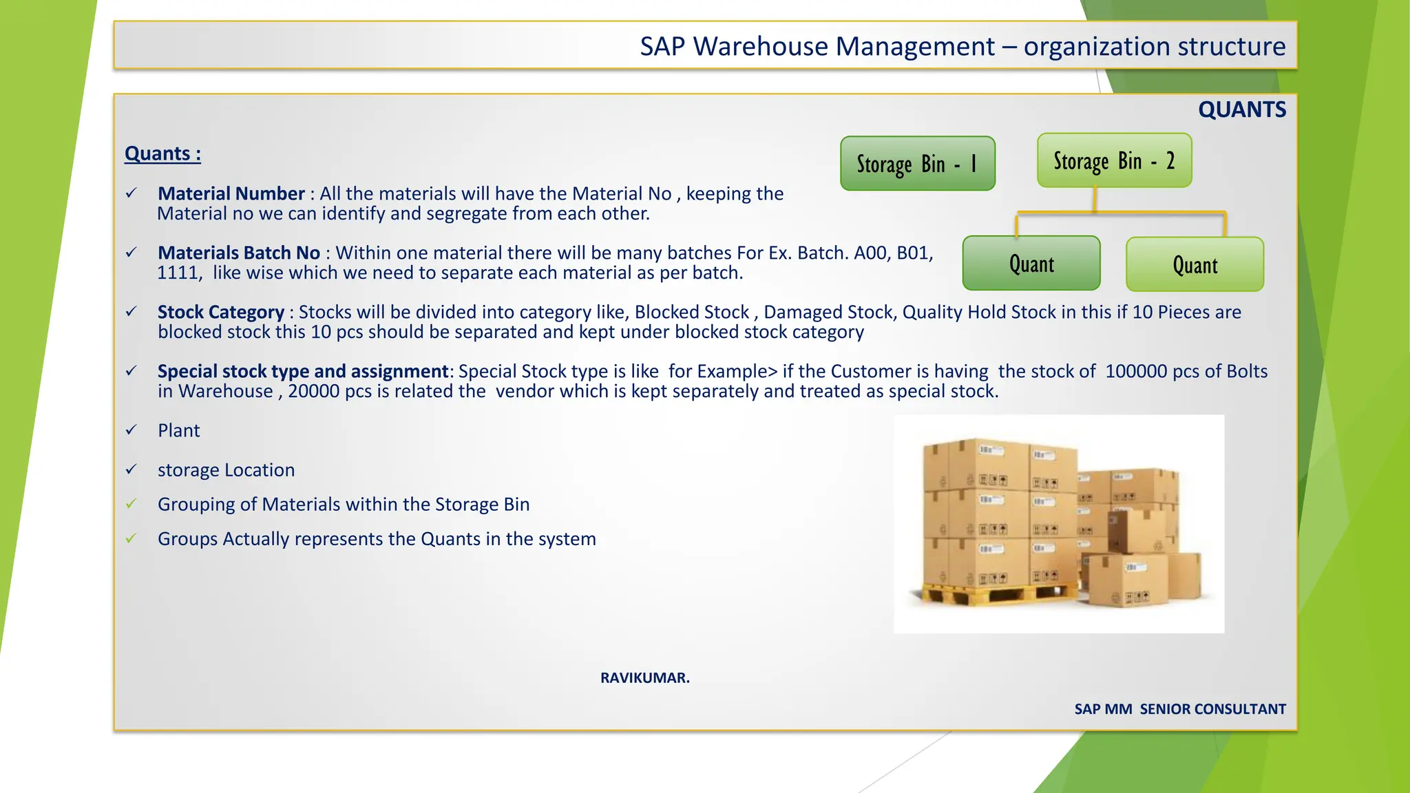 SAP Warehouse Management – organization structure
QUANTS
Quants :
✓ Material Number : All the materials will have the Material No , keeping the
Material no we can identify and segregate from each other.
✓ Materials Batch No : Within one material there will be many batches For Ex. Batch. A00, B01,
1111, like wise which we need to separate each material as per batch.
✓ Stock Category : Stocks will be divided into category like, Blocked Stock , Damaged Stock, Quality Hold Stock in this if 10 Pieces are
blocked stock this 10 pcs should be separated and kept under blocked stock category
✓ Special stock type and assignment: Special Stock type is like for Example> if the Customer is having the stock of 100000 pcs of Bolts
in Warehouse , 20000 pcs is related the vendor which is kept separately and treated as special stock.
✓ Plant
✓ storage Location
✓ Grouping of Materials within the Storage Bin
✓ Groups Actually represents the Quants in the system
RAVIKUMAR.
SAP MM SENIOR CONSULTANT
Storage Bin - 1 Storage Bin - 2
Quant Quant
 