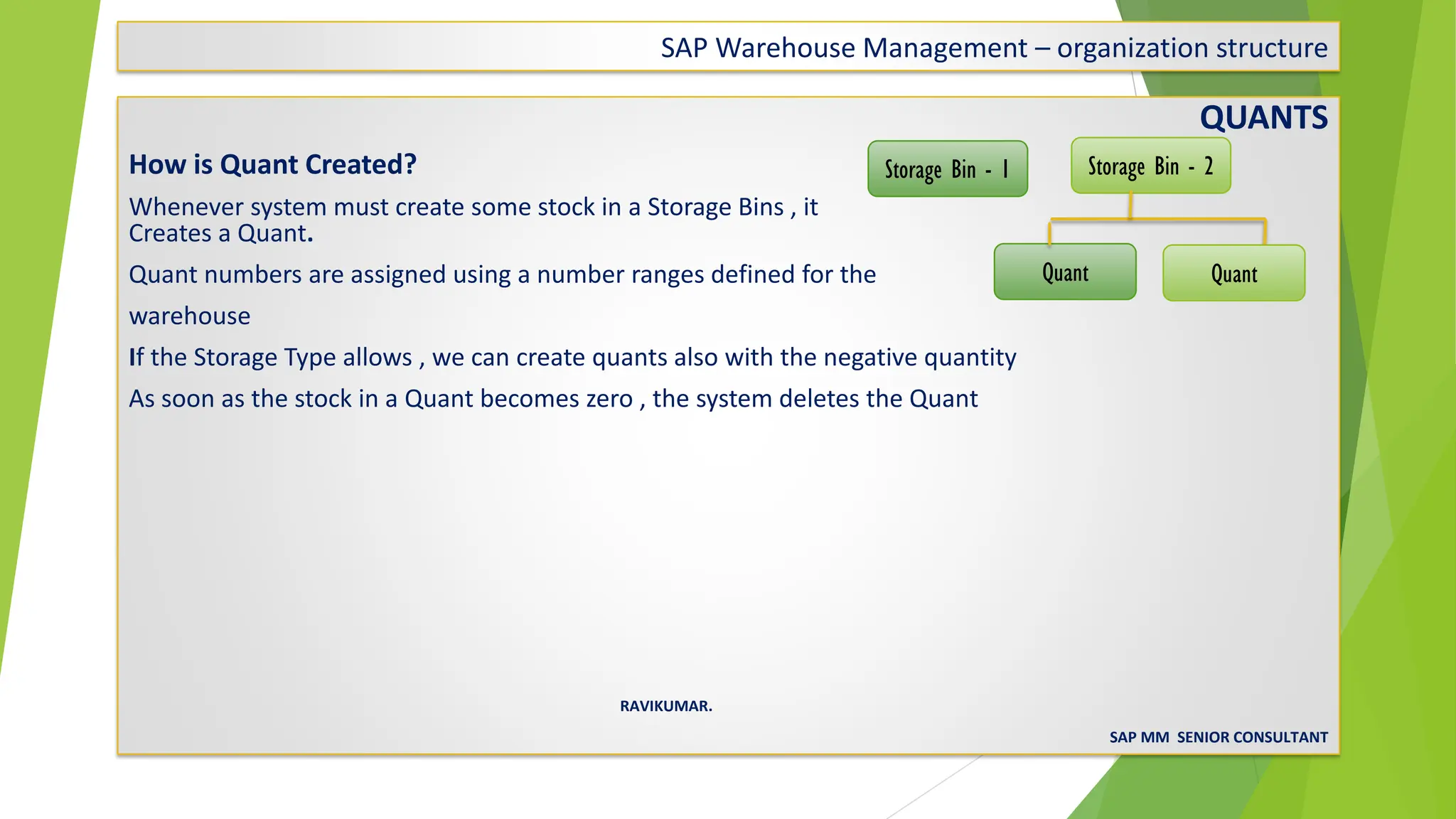 SAP Warehouse Management – organization structure
QUANTS
How is Quant Created?
Whenever system must create some stock in a Storage Bins , it
Creates a Quant.
Quant numbers are assigned using a number ranges defined for the
warehouse
If the Storage Type allows , we can create quants also with the negative quantity
As soon as the stock in a Quant becomes zero , the system deletes the Quant
RAVIKUMAR.
SAP MM SENIOR CONSULTANT
Storage Bin - 1 Storage Bin - 2
Quant Quant
 