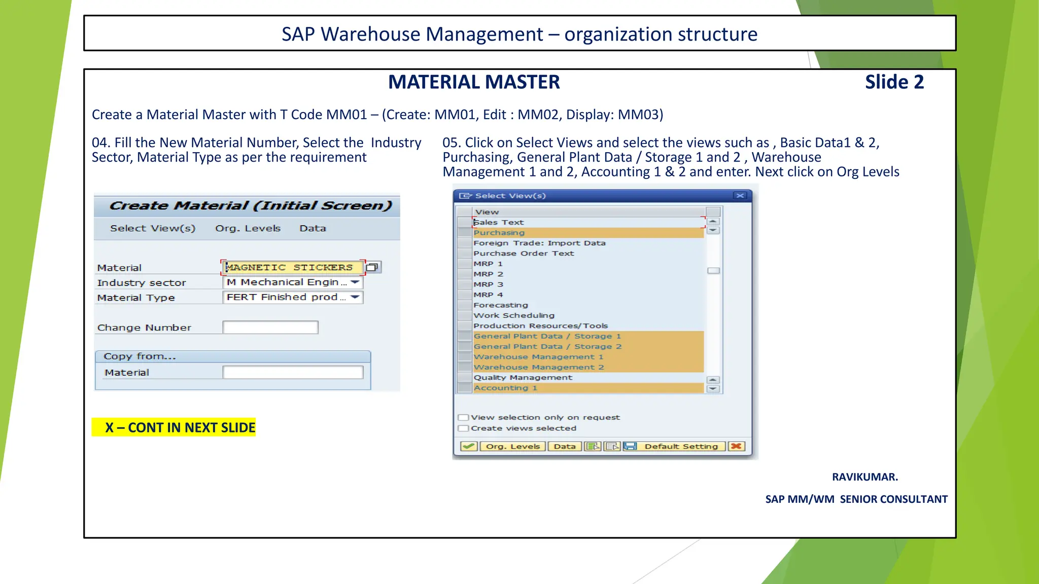 SAP Warehouse Management – organization structure
MATERIAL MASTER Slide 2
Create a Material Master with T Code MM01 – (Create: MM01, Edit : MM02, Display: MM03)
04. Fill the New Material Number, Select the Industry 05. Click on Select Views and select the views such as , Basic Data1 & 2,
Sector, Material Type as per the requirement Purchasing, General Plant Data / Storage 1 and 2 , Warehouse
Management 1 and 2, Accounting 1 & 2 and enter. Next click on Org Levels
X – CONT IN NEXT SLIDE
RAVIKUMAR.
SAP MM/WM SENIOR CONSULTANT
 