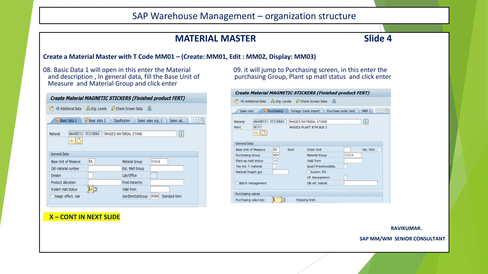SAP Warehouse Management – organization structure
MATERIAL MASTER Slide 4
Create a Material Master with T Code MM01 – (Create: MM01, Edit : MM02, Display: MM03)
08. Basic Data 1 will open in this enter the Material 09. it will jump to Purchasing screen, in this enter the
and description , In general data, fill the Base Unit of purchasing Group, Plant sp matl status and click enter
Measure and Material Group and click enter
X – CONT IN NEXT SLIDE
RAVIKUMAR.
SAP MM/WM SENIOR CONSULTANT
 