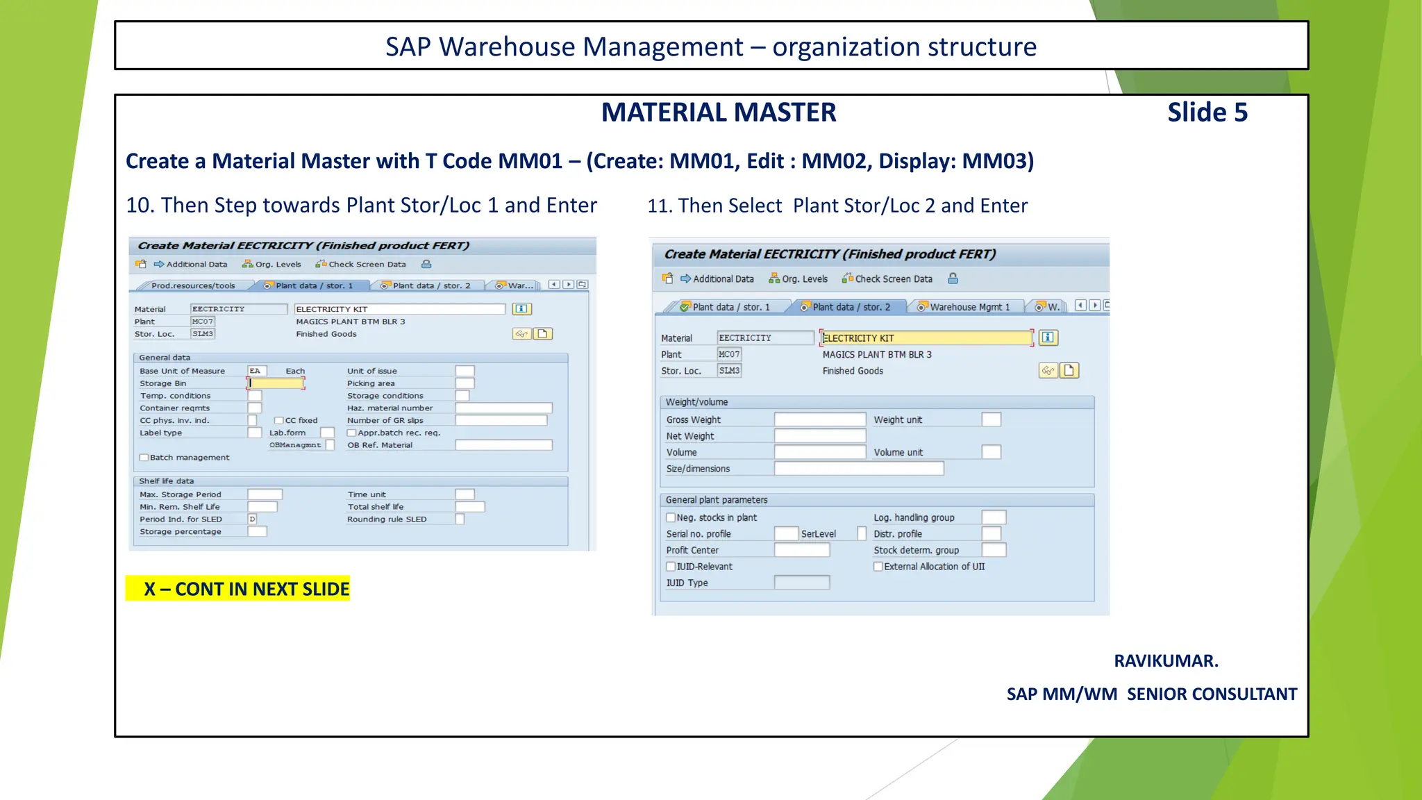 SAP Warehouse Management – organization structure
MATERIAL MASTER Slide 5
Create a Material Master with T Code MM01 – (Create: MM01, Edit : MM02, Display: MM03)
10. Then Step towards Plant Stor/Loc 1 and Enter 11. Then Select Plant Stor/Loc 2 and Enter
X – CONT IN NEXT SLIDE
RAVIKUMAR.
SAP MM/WM SENIOR CONSULTANT
 