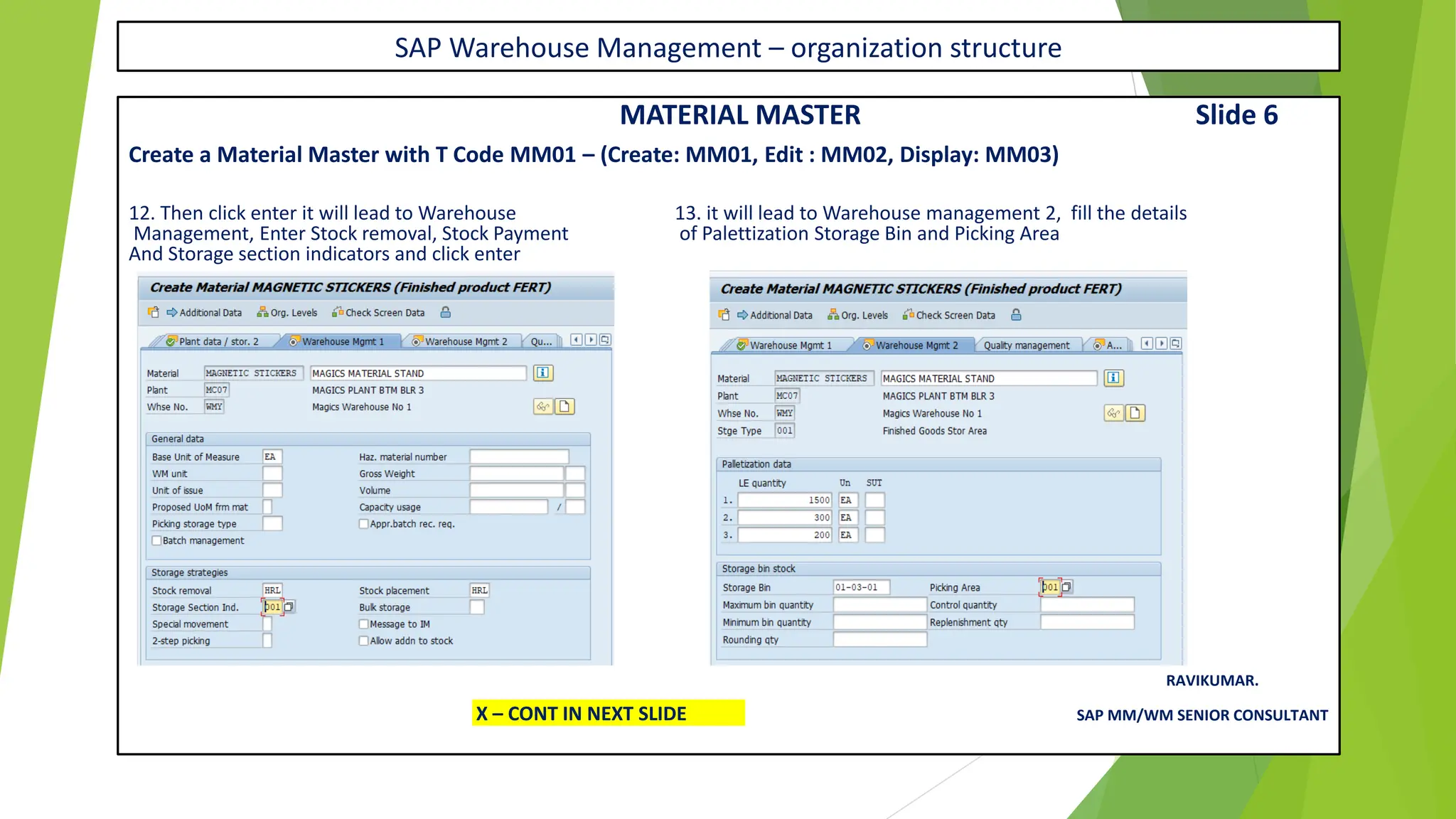 SAP Warehouse Management – organization structure
MATERIAL MASTER Slide 6
Create a Material Master with T Code MM01 – (Create: MM01, Edit : MM02, Display: MM03)
12. Then click enter it will lead to Warehouse 13. it will lead to Warehouse management 2, fill the details
Management, Enter Stock removal, Stock Payment of Palettization Storage Bin and Picking Area
And Storage section indicators and click enter
RAVIKUMAR.
X – CONT IN NEXT SLIDE SAP MM/WM SENIOR CONSULTANT
 