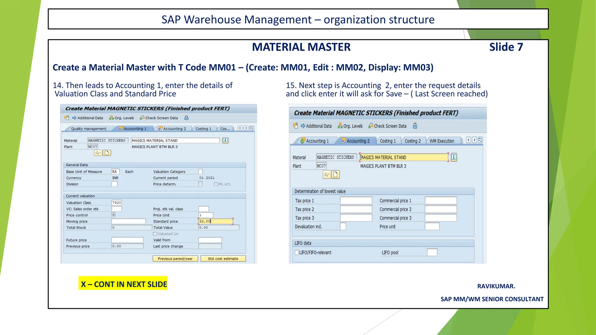 SAP Warehouse Management – organization structure
MATERIAL MASTER Slide 7
Create a Material Master with T Code MM01 – (Create: MM01, Edit : MM02, Display: MM03)
14. Then leads to Accounting 1, enter the details of 15. Next step is Accounting 2, enter the request details
Valuation Class and Standard Price and click enter it will ask for Save – ( Last Screen reached)
RAVIKUMAR.
SAP MM/WM SENIOR CONSULTANT
X – CONT IN NEXT SLIDE
 