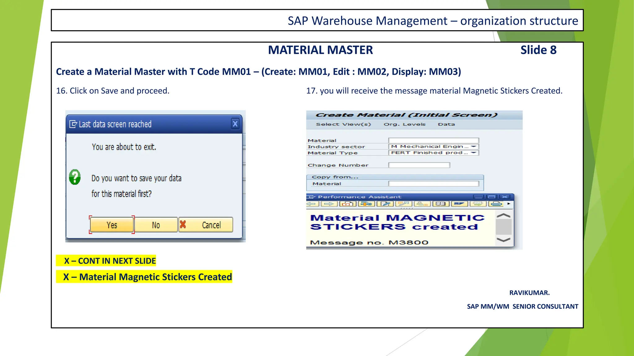 SAP Warehouse Management – organization structure
MATERIAL MASTER Slide 8
Create a Material Master with T Code MM01 – (Create: MM01, Edit : MM02, Display: MM03)
16. Click on Save and proceed. 17. you will receive the message material Magnetic Stickers Created.
X – CONT IN NEXT SLIDE
X – Material Magnetic Stickers Created
RAVIKUMAR.
SAP MM/WM SENIOR CONSULTANT
 