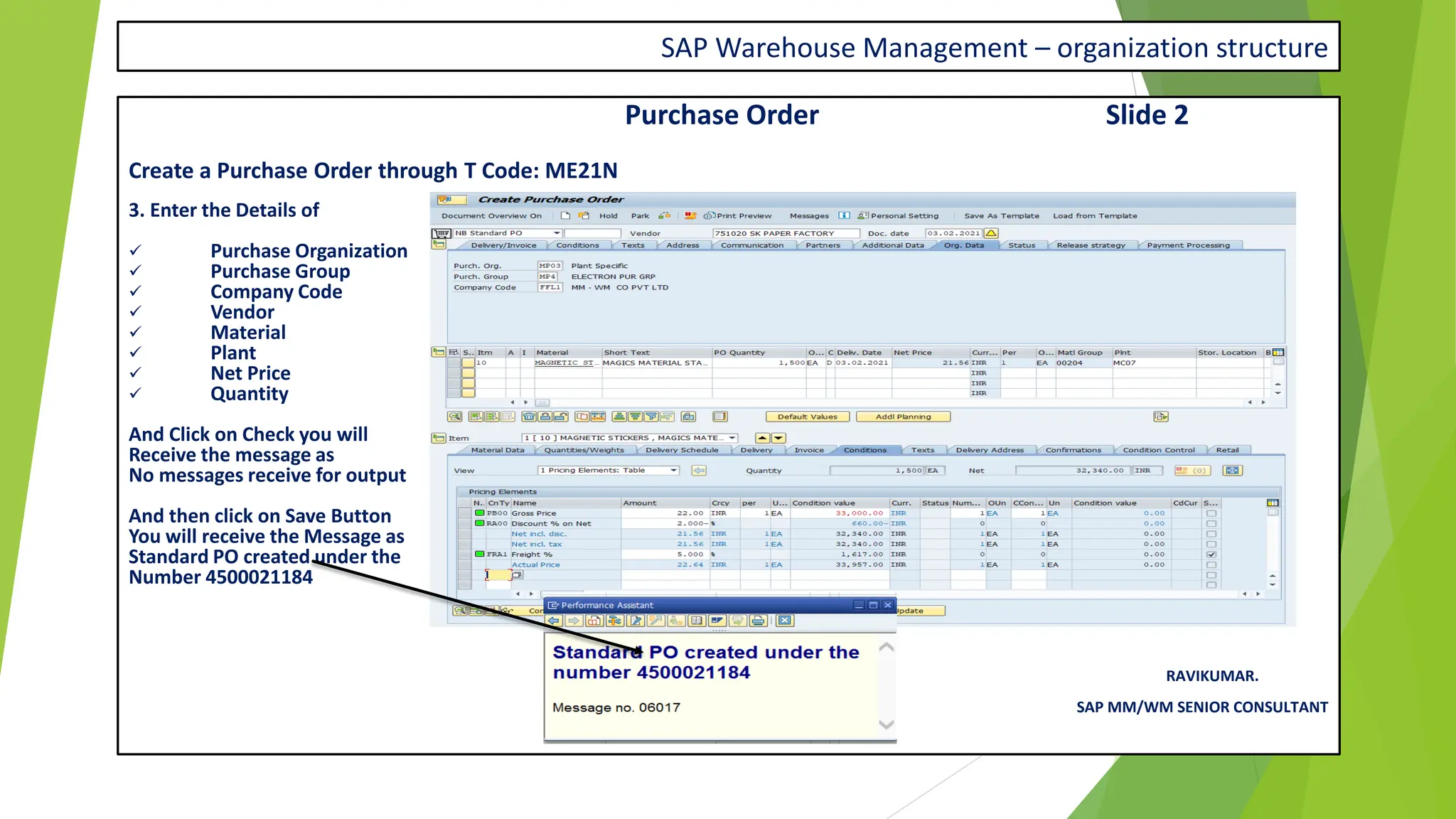 SAP Warehouse Management – organization structure
Purchase Order Slide 2
Create a Purchase Order through T Code: ME21N
3. Enter the Details of
✓ Purchase Organization
✓ Purchase Group
✓ Company Code
✓ Vendor
✓ Material
✓ Plant
✓ Net Price
✓ Quantity
And Click on Check you will
Receive the message as
No messages receive for output
And then click on Save Button
You will receive the Message as
Standard PO created under the
Number 4500021184
RAVIKUMAR.
SAP MM/WM SENIOR CONSULTANT
 