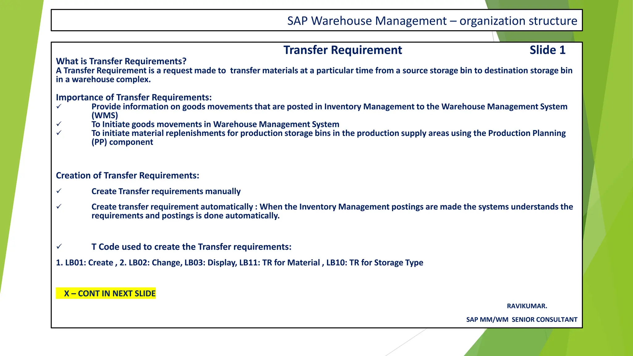 SAP Warehouse Management – organization structure
Transfer Requirement Slide 1
What is Transfer Requirements?
A Transfer Requirement is a request made to transfer materials at a particular time from a source storage bin to destination storage bin
in a warehouse complex.
Importance of Transfer Requirements:
✓ Provide information on goods movements that are posted in Inventory Management to the Warehouse Management System
(WMS)
✓ To Initiate goods movements in Warehouse Management System
✓ To initiate material replenishments for production storage bins in the production supply areas using the Production Planning
(PP) component
Creation of Transfer Requirements:
✓ Create Transfer requirements manually
✓ Create transfer requirement automatically : When the Inventory Management postings are made the systems understands the
requirements and postings is done automatically.
✓ T Code used to create the Transfer requirements:
1. LB01: Create , 2. LB02: Change, LB03: Display, LB11: TR for Material , LB10: TR for Storage Type
X – CONT IN NEXT SLIDE
RAVIKUMAR.
SAP MM/WM SENIOR CONSULTANT
 