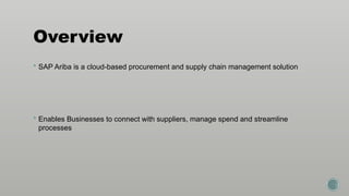 Overview
 SAP Ariba is a cloud-based procurement and supply chain management solution
 Enables Businesses to connect with suppliers, manage spend and streamline
processes
 