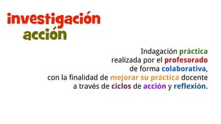 Investigación-acción
Indagación práctica
realizada por el profesorado
de forma colaborativa,
con la finalidad de mejorar su práctica docente
a través de ciclos de acción y reflexión.
 