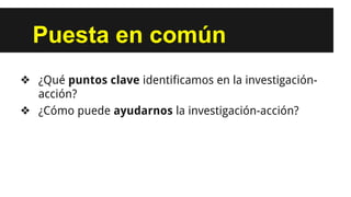 Puesta en común
❖ ¿Qué puntos clave identificamos en la investigación-
acción?
❖ ¿Cómo puede ayudarnos la investigación-acción?
 
