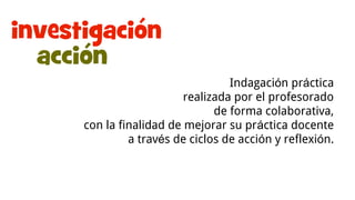 Investigación-acción
Indagación práctica
realizada por el profesorado
de forma colaborativa,
con la finalidad de mejorar su práctica docente
a través de ciclos de acción y reflexión.
 