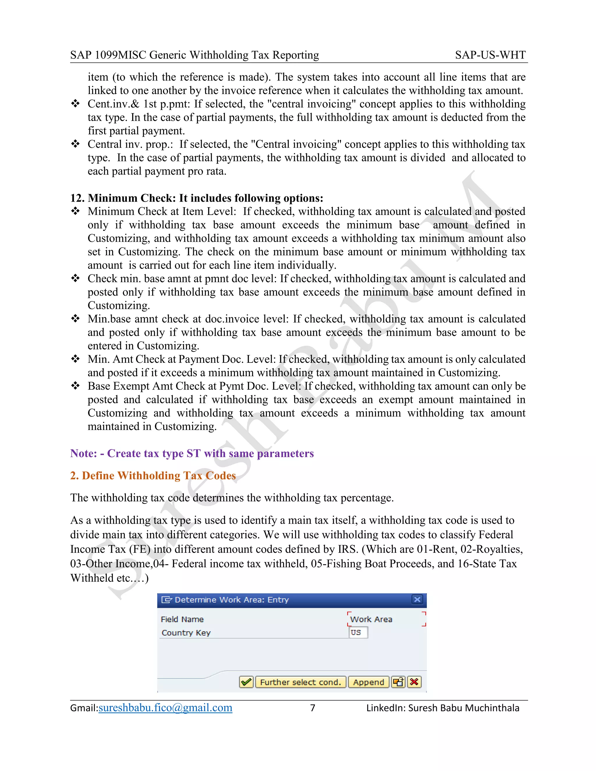 SAP 1099MISC Generic Withholding Tax Reporting SAP-US-WHT
Gmail:sureshbabu.fico@gmail.com 7 LinkedIn: Suresh Babu Muchinthala
item (to which the reference is made). The system takes into account all line items that are
linked to one another by the invoice reference when it calculates the withholding tax amount.
 Cent.inv.& 1st p.pmt: If selected, the "central invoicing" concept applies to this withholding
tax type. In the case of partial payments, the full withholding tax amount is deducted from the
first partial payment.
 Central inv. prop.: If selected, the "Central invoicing" concept applies to this withholding tax
type. In the case of partial payments, the withholding tax amount is divided and allocated to
each partial payment pro rata.
12. Minimum Check: It includes following options:
 Minimum Check at Item Level: If checked, withholding tax amount is calculated and posted
only if withholding tax base amount exceeds the minimum base amount defined in
Customizing, and withholding tax amount exceeds a withholding tax minimum amount also
set in Customizing. The check on the minimum base amount or minimum withholding tax
amount is carried out for each line item individually.
 Check min. base amnt at pmnt doc level: If checked, withholding tax amount is calculated and
posted only if withholding tax base amount exceeds the minimum base amount defined in
Customizing.
 Min.base amnt check at doc.invoice level: If checked, withholding tax amount is calculated
and posted only if withholding tax base amount exceeds the minimum base amount to be
entered in Customizing.
 Min. Amt Check at Payment Doc. Level: If checked, withholding tax amount is only calculated
and posted if it exceeds a minimum withholding tax amount maintained in Customizing.
 Base Exempt Amt Check at Pymt Doc. Level: If checked, withholding tax amount can only be
posted and calculated if withholding tax base exceeds an exempt amount maintained in
Customizing and withholding tax amount exceeds a minimum withholding tax amount
maintained in Customizing.
Note: - Create tax type ST with same parameters
2. Define Withholding Tax Codes
The withholding tax code determines the withholding tax percentage.
As a withholding tax type is used to identify a main tax itself, a withholding tax code is used to
divide main tax into different categories. We will use withholding tax codes to classify Federal
Income Tax (FE) into different amount codes defined by IRS. (Which are 01-Rent, 02-Royalties,
03-Other Income,04- Federal income tax withheld, 05-Fishing Boat Proceeds, and 16-State Tax
Withheld etc.…)
 