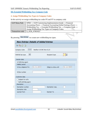 SAP 1099MISC Generic Withholding Tax Reporting SAP-US-WHT
Gmail:sureshbabu.fico@gmail.com 10 LinkedIn: Suresh Babu Muchinthala
III. Extended Withholding Tax- Company Code
4. Assign Withholding Tax Types to Company Codes
In this activity we assign withholding tax codes FE and ST to company code
SAP Menu Path SPRO → SAP Customizing Implementation Guide → Financial
Accounting (New) → Financial Accounting Global Settings (New) →
Withholding Tax → Extended Withholding Tax → Company Code →
Assign Withholding Tax Types to Company Codes
Transaction code S_ALR_87003423
By pressing we create new withholding tax types.
 