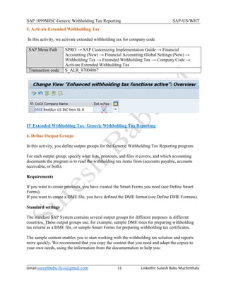 SAP 1099MISC Generic Withholding Tax Reporting SAP-US-WHT
Gmail:sureshbabu.fico@gmail.com 11 LinkedIn: Suresh Babu Muchinthala
5. Activate Extended Withholding Tax
In this activity, we activate extended withholding tax for company code
SAP Menu Path SPRO → SAP Customizing Implementation Guide → Financial
Accounting (New) → Financial Accounting Global Settings (New) →
Withholding Tax → Extended Withholding Tax → Company Code →
Activate Extended Withholding Tax
Transaction code S_ALR_87004067
IV Extended Withholding Tax- Generic Withholding Tax Reporting
6. Define Output Groups
In this activity, you define output groups for the Generic Withholding Tax Reporting program.
For each output group, specify what lists, printouts, and files it covers, and which accounting
documents the program is to read the withholding tax items from (accounts payable, accounts
receivable, or both).
Requirements
If you want to create printouts, you have created the Smart Forms you need (see Define Smart
Forms).
If you want to create a DME file, you have defined the DME format (see Define DME Formats).
Standard settings
The standard SAP System contains several output groups for different purposes in different
countries. These output groups use, for example, sample DME trees for preparing withholding
tax returns as a DME file, or sample Smart Forms for preparing withholding tax certificates.
The sample content enables you to start working with the withholding tax solution and reports
more quickly. We recommend that you copy the content that you need and adapt the copies to
your own needs, using the information from the documentation to help you.
 