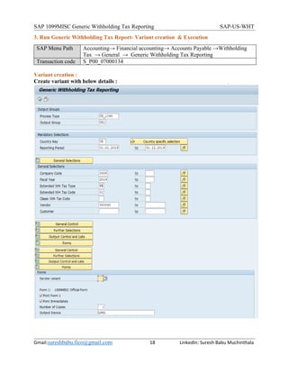 SAP 1099MISC Generic Withholding Tax Reporting SAP-US-WHT
Gmail:sureshbabu.fico@gmail.com 18 LinkedIn: Suresh Babu Muchinthala
3. Run Generic Withholding Tax Report- Variant creation & Execution
SAP Menu Path Accounting→ Financial accounting→ Accounts Payable →Withholding
Tax → General → Generic Withholding Tax Reporting
Transaction code S_P00_07000134
Variant creation :
Create variant with below details :
 