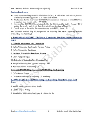 SAP 1099MISC Generic Withholding Tax Reporting SAP-US-WHT
Gmail:sureshbabu.fico@gmail.com 2 LinkedIn: Suresh Babu Muchinthala
Business Requirement
 This is a requirement by Internal Revenue Service (IRS). A 1099-MISC form must be provided
to the recipient and a copy mailed to or e-filed with the IRS.
 Any business that has paid vendor $600 USD or more as a non-employee, or at least $10 USD
in royalties, must provide with a 1099-MISC.
 Copy A of the 1099-MISC form is intended for the IRS. It must be filed by February 28, if
sending the form by mail. If it is filed electronically, the last date is March 31.
 Copy B is sent to the vendor for whom reporting to the IRS by January 31.
This document explains step by step process for executing 1099 MISC Reporting (Generic
Withholding Tax Reporting)
A. Prerequisites/ 1099MISC (US Generic Withholding Tax Reporting) Configuration
steps:
I. Extended Withholding Tax- Calculation
1. Define Withholding Tax Type for Payment Posting
2. Define Withholding Tax Codes
II Extended Withholding Tax- Basic Settings
3. Check Recipient Types
III. Extended Withholding Tax- Company Code
4. Assign Withholding Tax Types to Company Codes
5. Activate Extended Withholding Tax
IV Extended Withholding Tax- Generic Withholding Tax Reporting
6. Define Output Groups
7. Define File Format for Withholding Tax Reporting
B.1099MISC (US Generic Withholding Tax Reporting) Procedural Steps (End
User):
1. Vendor master creation with tax details
2. Vendor Invoice Posting
3. Run Generic Withholding Tax Report & validate the file
 