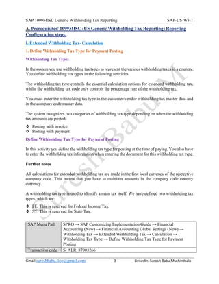 SAP 1099MISC Generic Withholding Tax Reporting SAP-US-WHT
Gmail:sureshbabu.fico@gmail.com 3 LinkedIn: Suresh Babu Muchinthala
A. Prerequisites/ 1099MISC (US Generic Withholding Tax Reporting) Reporting
Configuration steps:
I. Extended Withholding Tax- Calculation
1. Define Withholding Tax Type for Payment Posting
Withholding Tax Type:
In the system you use withholding tax types to represent the various withholding taxes in a country.
You define withholding tax types in the following activities.
The withholding tax type controls the essential calculation options for extended withholding tax,
whilst the withholding tax code only controls the percentage rate of the withholding tax.
You must enter the withholding tax type in the customer/vendor withholding tax master data and
in the company code master data.
The system recognizes two categories of withholding tax type depending on when the withholding
tax amounts are posted:
 Posting with invoice
 Posting with payment
Define Withholding Tax Type for Payment Posting
In this activity you define the withholding tax type for posting at the time of paying. You also have
to enter the withholding tax information when entering the document for this withholding tax type.
Further notes
All calculations for extended withholding tax are made in the first local currency of the respective
company code. This means that you have to maintain amounts in the company code country
currency.
A withholding tax type is used to identify a main tax itself. We have defined two withholding tax
types, which are:
 FE: This is reserved for Federal Income Tax.
 ST: This is reserved for State Tax.
SAP Menu Path SPRO → SAP Customizing Implementation Guide → Financial
Accounting (New) → Financial Accounting Global Settings (New) →
Withholding Tax → Extended Withholding Tax → Calculation →
Withholding Tax Type → Define Withholding Tax Type for Payment
Posting
Transaction code S_ALR_87003266
 