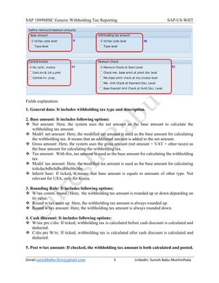 SAP 1099MISC Generic Withholding Tax Reporting SAP-US-WHT
Gmail:sureshbabu.fico@gmail.com 5 LinkedIn: Suresh Babu Muchinthala
Fields explanation:
1. General data: It includes withholding tax type and description.
2. Base amount: It includes following options:
 Net amount: Here, the system uses the net amount as the base amount to calculate the
withholding tax amount.
 Modif. net amount: Here, the modified net amount is used as the base amount for calculating
the withholding tax. It means that an additional amount is added to the net amount.
 Gross amount: Here, the system uses the gross amount (net amount + VAT + other taxes) as
the base amount for calculating the withholding tax.
 Tax amount: With this, tax amount is used as the base amount for calculating the withholding
tax.
 Modif. tax amount: Here, the modified tax amount is used as the base amount for calculating
tcdcducbdbchdbcdhbchbchbc
 Inherit base: If ticked, it means that base amount is equals to amounts of other type. Not
relevant for USA, only for Korea.
3. Rounding Rule: It includes following options:
 W/tax comm. round.: Here, the withholding tax amount is rounded up or down depending on
its value.
 Round w/tax amnt up: Here, the withholding tax amount is always rounded up.
 Round w/tax amount: Here, the withholding tax amount is always rounded down.
4. Cash discount: It includes following options:
 W/tax pre c/dis: If ticked, withholding tax is calculated before cash discount is calculated and
deducted.
 C/dis pre W/tx: If ticked, withholding tax is calculated after cash discount is calculated and
deducted.
5. Post w/tax amount: If checked, the withholding tax amount is both calculated and posted.
 