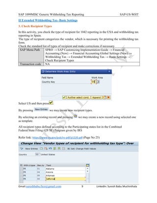 SAP 1099MISC Generic Withholding Tax Reporting SAP-US-WHT
Gmail:sureshbabu.fico@gmail.com 9 LinkedIn: Suresh Babu Muchinthala
II Extended Withholding Tax- Basic Settings
3. Check Recipient Types
In this activity, you check the type of recipient for 1042 reporting in the USA and withholding tax
reporting in Spain.
The type of recipient categorizes the vendor, which is necessary for printing the withholding tax
form.
Check the standard list of types of recipient and make corrections if necessary
SAP Menu Path SPRO → SAP Customizing Implementation Guide → Financial
Accounting (New) → Financial Accounting Global Settings (New) →
Withholding Tax → Extended Withholding Tax → Basic Settings →
Check Recipient Types
Transaction code NA
Select US and then press .
By pressing we may create new recipient types.
By selecting an existing record and pressing we may create a new record using selected one
as template.
All recipient types defined according to the Participating states list in the Combined
Federal/State Filing (CF/SF) Program given by IRS
Refer link: https://www.irs.gov/pub/irs-pdf/p1220.pdf (Page No 25)
 