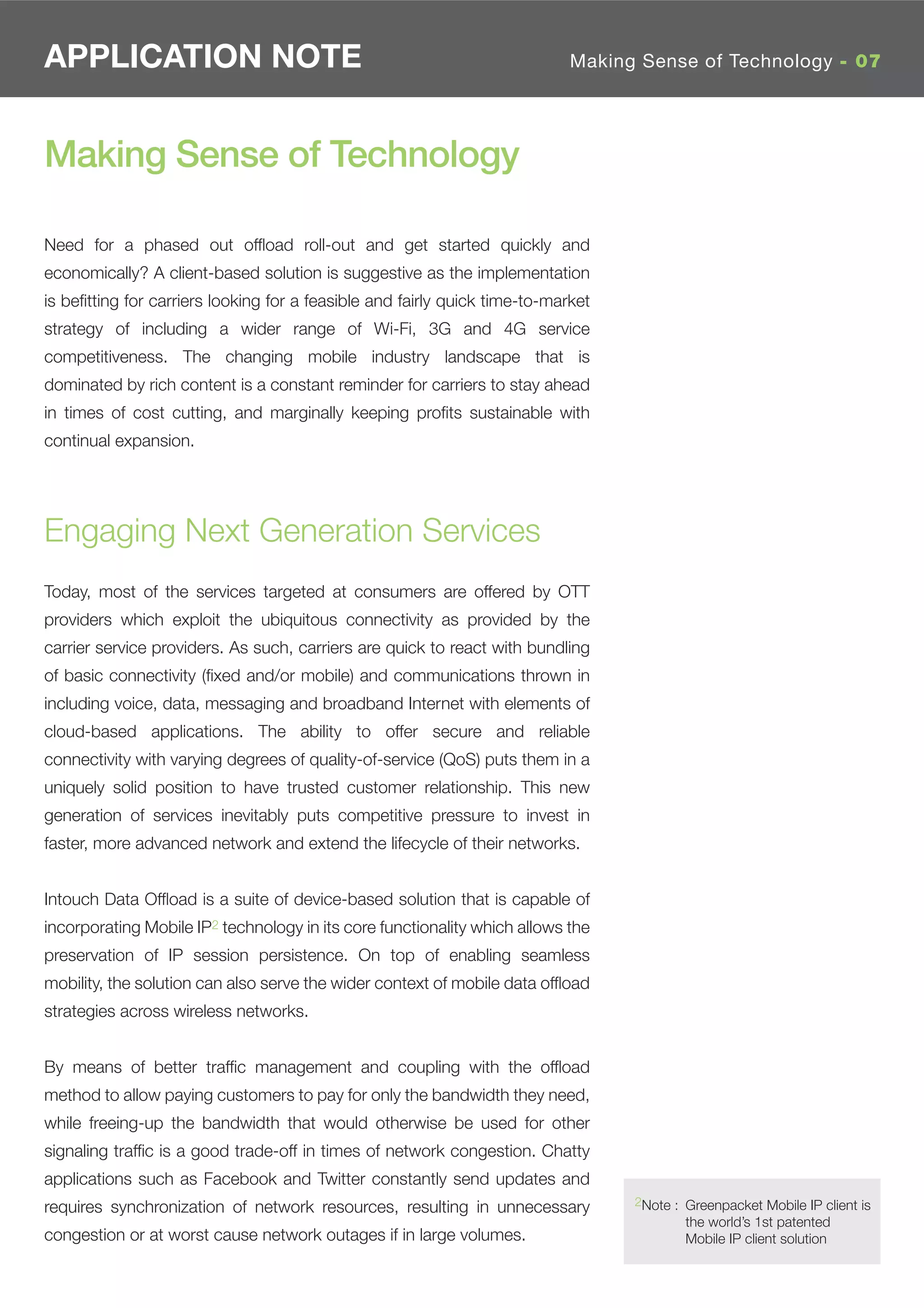 APPLICATION NOTE                                                            Making Sense of Technology - 07




Making Sense of Technology

Need for a phased out ofﬂoad roll-out and get started quickly and
economically? A client-based solution is suggestive as the implementation
is beﬁtting for carriers looking for a feasible and fairly quick time-to-market
strategy of including a wider range of Wi-Fi, 3G and 4G service
competitiveness. The changing mobile industry landscape that is
dominated by rich content is a constant reminder for carriers to stay ahead
in times of cost cutting, and marginally keeping proﬁts sustainable with
continual expansion.




Engaging Next Generation Services
Today, most of the services targeted at consumers are offered by OTT
providers which exploit the ubiquitous connectivity as provided by the
carrier service providers. As such, carriers are quick to react with bundling
of basic connectivity (ﬁxed and/or mobile) and communications thrown in
including voice, data, messaging and broadband Internet with elements of
cloud-based applications. The ability to offer secure and reliable
connectivity with varying degrees of quality-of-service (QoS) puts them in a
uniquely solid position to have trusted customer relationship. This new
generation of services inevitably puts competitive pressure to invest in
faster, more advanced network and extend the lifecycle of their networks.


Intouch Data Ofﬂoad is a suite of device-based solution that is capable of
incorporating Mobile IP2 technology in its core functionality which allows the
preservation of IP session persistence. On top of enabling seamless
mobility, the solution can also serve the wider context of mobile data ofﬂoad
strategies across wireless networks.


By means of better trafﬁc management and coupling with the ofﬂoad
method to allow paying customers to pay for only the bandwidth they need,
while freeing-up the bandwidth that would otherwise be used for other
signaling trafﬁc is a good trade-off in times of network congestion. Chatty
applications such as Facebook and Twitter constantly send updates and
                                                                                  2Note : Greenpacket Mobile IP client is
requires synchronization of network resources, resulting in unnecessary
                                                                                          the world’s 1st patented
congestion or at worst cause network outages if in large volumes.                         Mobile IP client solution
 