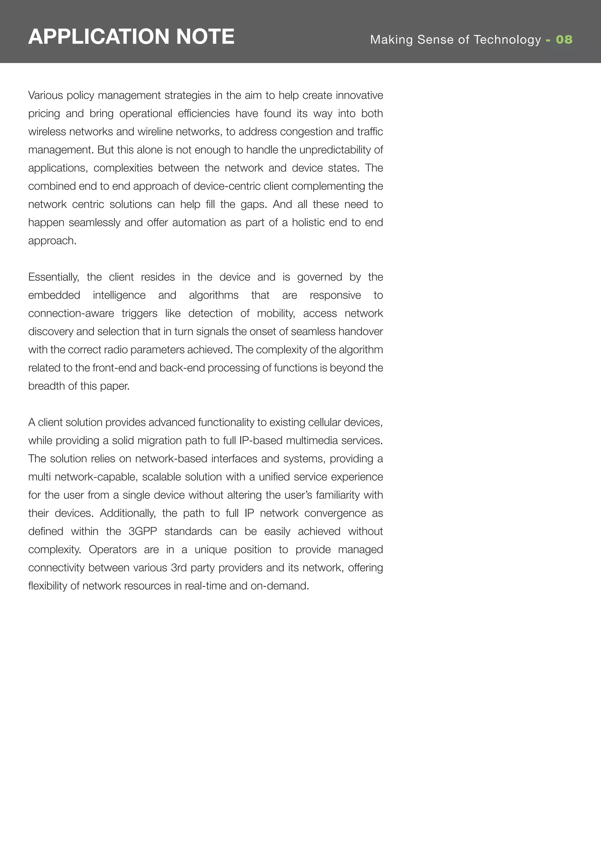 APPLICATION NOTE                                                            Making Sense of Technology - 08



Various policy management strategies in the aim to help create innovative
pricing and bring operational efﬁciencies have found its way into both
wireless networks and wireline networks, to address congestion and trafﬁc
management. But this alone is not enough to handle the unpredictability of
applications, complexities between the network and device states. The
combined end to end approach of device-centric client complementing the
network centric solutions can help ﬁll the gaps. And all these need to
happen seamlessly and offer automation as part of a holistic end to end
approach.


Essentially, the client resides in the device and is governed by the
embedded      intelligence   and   algorithms    that   are   responsive    to
connection-aware triggers like detection of mobility, access network
discovery and selection that in turn signals the onset of seamless handover
with the correct radio parameters achieved. The complexity of the algorithm
related to the front-end and back-end processing of functions is beyond the
breadth of this paper.


A client solution provides advanced functionality to existing cellular devices,
while providing a solid migration path to full IP-based multimedia services.
The solution relies on network-based interfaces and systems, providing a
multi network-capable, scalable solution with a uniﬁed service experience
for the user from a single device without altering the user’s familiarity with
their devices. Additionally, the path to full IP network convergence as
deﬁned within the 3GPP standards can be easily achieved without
complexity. Operators are in a unique position to provide managed
connectivity between various 3rd party providers and its network, offering
ﬂexibility of network resources in real-time and on-demand.
 