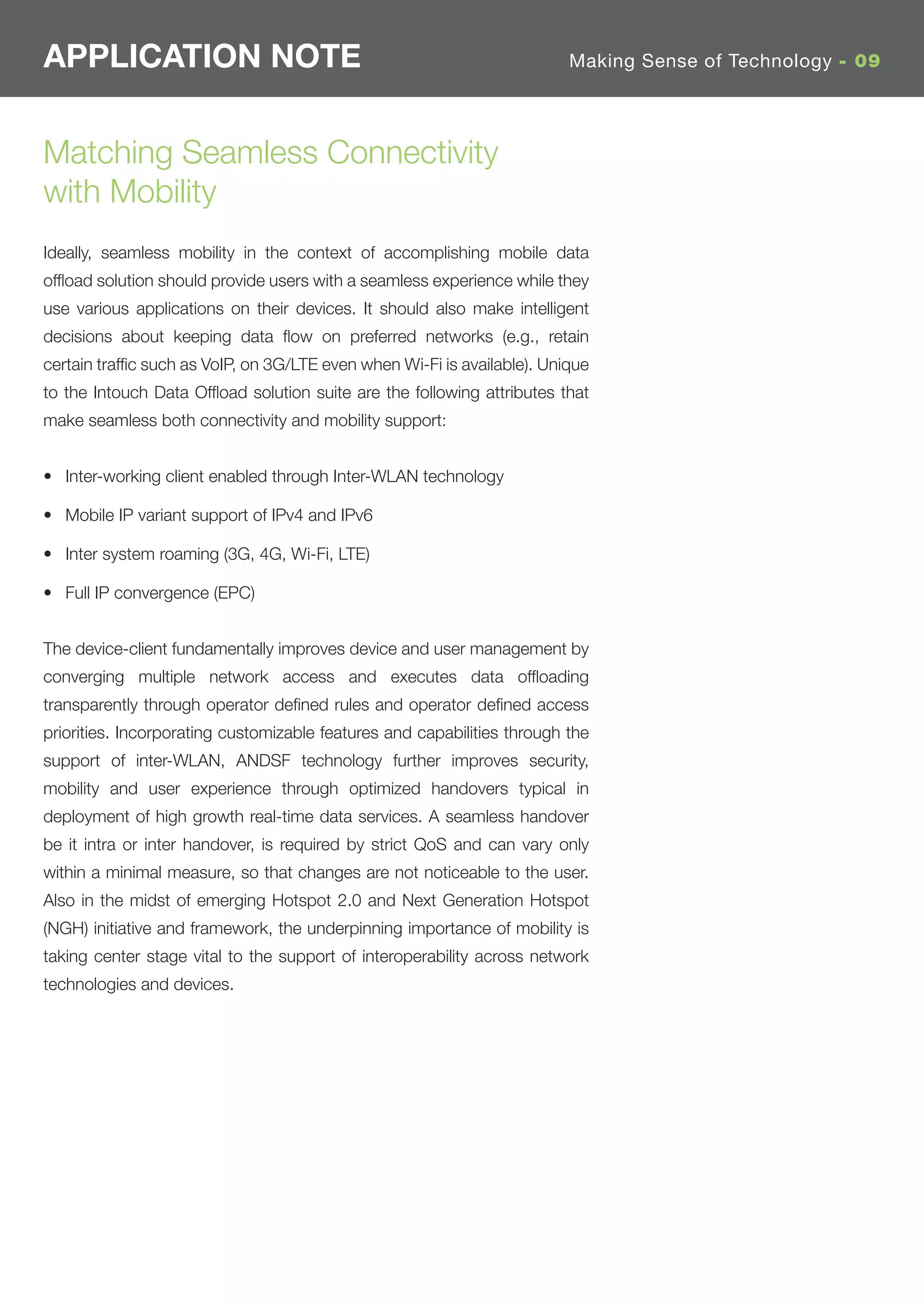 APPLICATION NOTE                                                         Making Sense of Technology - 09




Matching Seamless Connectivity
with Mobility
Ideally, seamless mobility in the context of accomplishing mobile data
ofﬂoad solution should provide users with a seamless experience while they
use various applications on their devices. It should also make intelligent
decisions about keeping data ﬂow on preferred networks (e.g., retain
certain trafﬁc such as VoIP, on 3G/LTE even when Wi-Fi is available). Unique
to the Intouch Data Ofﬂoad solution suite are the following attributes that
make seamless both connectivity and mobility support:


• Inter-working client enabled through Inter-WLAN technology

• Mobile IP variant support of IPv4 and IPv6

• Inter system roaming (3G, 4G, Wi-Fi, LTE)

• Full IP convergence (EPC)


The device-client fundamentally improves device and user management by
converging multiple network access and executes data ofﬂoading
transparently through operator deﬁned rules and operator deﬁned access
priorities. Incorporating customizable features and capabilities through the
support of inter-WLAN, ANDSF technology further improves security,
mobility and user experience through optimized handovers typical in
deployment of high growth real-time data services. A seamless handover
be it intra or inter handover, is required by strict QoS and can vary only
within a minimal measure, so that changes are not noticeable to the user.
Also in the midst of emerging Hotspot 2.0 and Next Generation Hotspot
(NGH) initiative and framework, the underpinning importance of mobility is
taking center stage vital to the support of interoperability across network
technologies and devices.
 