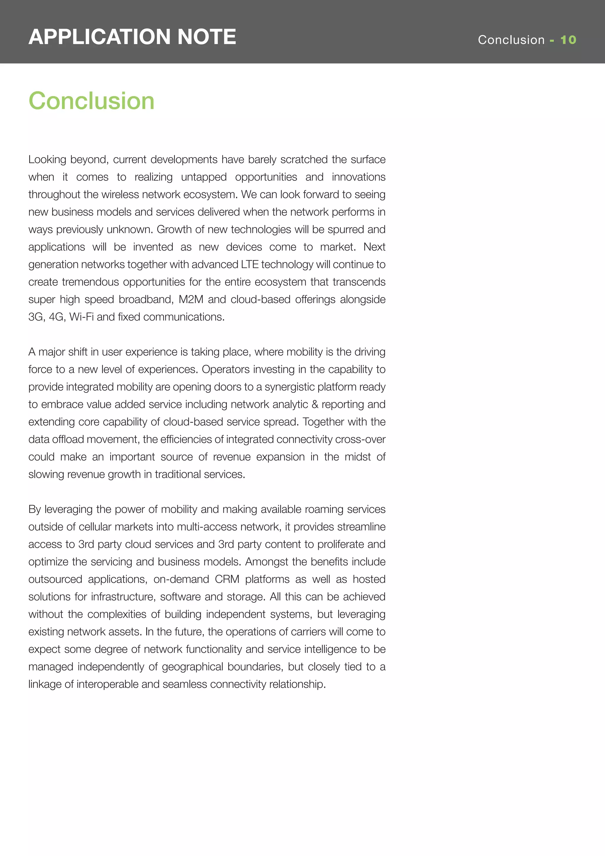 APPLICATION NOTE                                                                  Conclusion - 10




Conclusion

Looking beyond, current developments have barely scratched the surface
when it comes to realizing untapped opportunities and innovations
throughout the wireless network ecosystem. We can look forward to seeing
new business models and services delivered when the network performs in
ways previously unknown. Growth of new technologies will be spurred and
applications will be invented as new devices come to market. Next
generation networks together with advanced LTE technology will continue to
create tremendous opportunities for the entire ecosystem that transcends
super high speed broadband, M2M and cloud-based offerings alongside
3G, 4G, Wi-Fi and ﬁxed communications.


A major shift in user experience is taking place, where mobility is the driving
force to a new level of experiences. Operators investing in the capability to
provide integrated mobility are opening doors to a synergistic platform ready
to embrace value added service including network analytic & reporting and
extending core capability of cloud-based service spread. Together with the
data ofﬂoad movement, the efﬁciencies of integrated connectivity cross-over
could make an important source of revenue expansion in the midst of
slowing revenue growth in traditional services.


By leveraging the power of mobility and making available roaming services
outside of cellular markets into multi-access network, it provides streamline
access to 3rd party cloud services and 3rd party content to proliferate and
optimize the servicing and business models. Amongst the beneﬁts include
outsourced applications, on-demand CRM platforms as well as hosted
solutions for infrastructure, software and storage. All this can be achieved
without the complexities of building independent systems, but leveraging
existing network assets. In the future, the operations of carriers will come to
expect some degree of network functionality and service intelligence to be
managed independently of geographical boundaries, but closely tied to a
linkage of interoperable and seamless connectivity relationship.
 