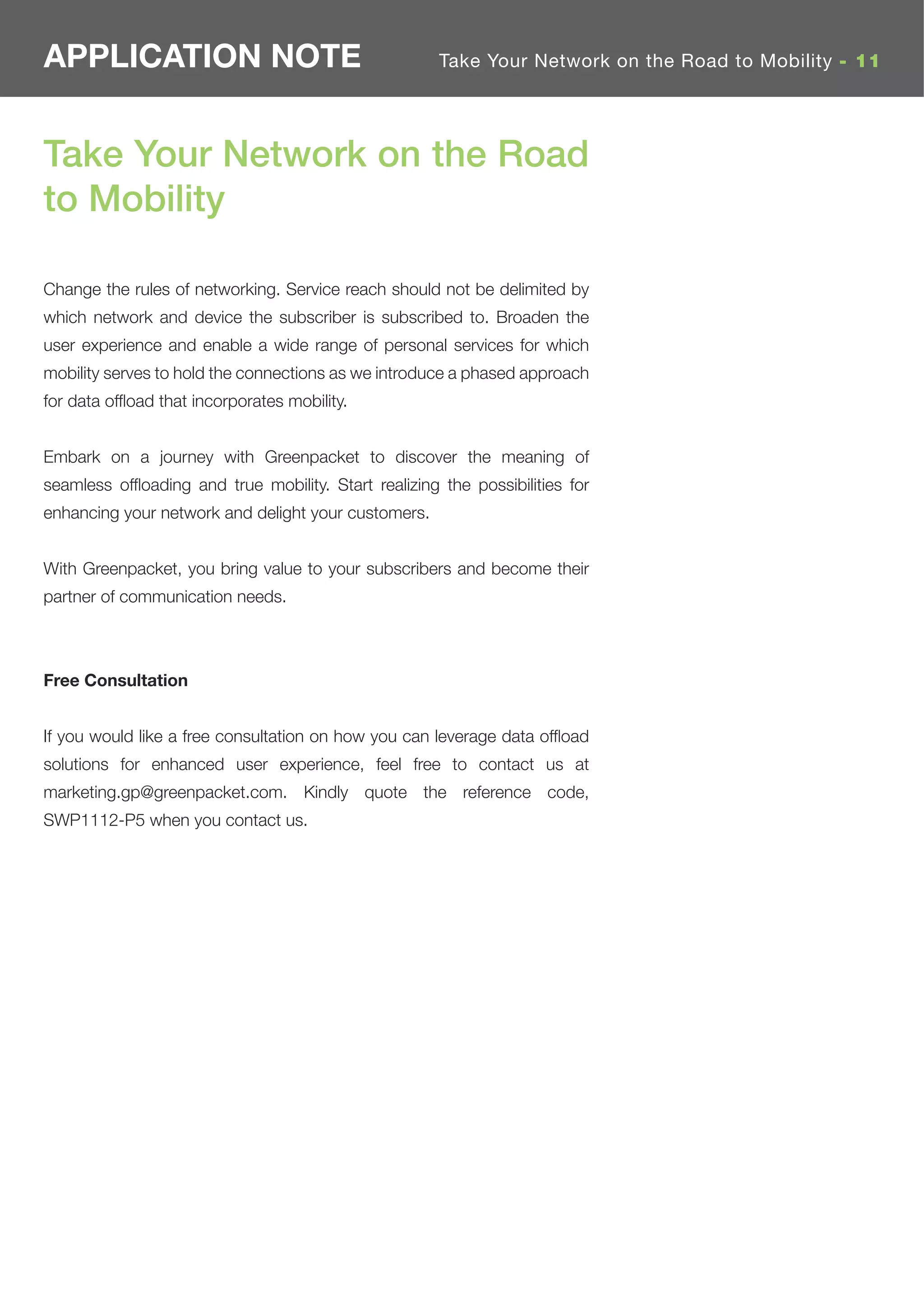 APPLICATION NOTE                                      Take Your Network on the Road to Mobility - 11




Take Your Network on the Road
to Mobility

Change the rules of networking. Service reach should not be delimited by
which network and device the subscriber is subscribed to. Broaden the
user experience and enable a wide range of personal services for which
mobility serves to hold the connections as we introduce a phased approach
for data ofﬂoad that incorporates mobility.


Embark on a journey with Greenpacket to discover the meaning of
seamless ofﬂoading and true mobility. Start realizing the possibilities for
enhancing your network and delight your customers.


With Greenpacket, you bring value to your subscribers and become their
partner of communication needs.



Free Consultation


If you would like a free consultation on how you can leverage data ofﬂoad
solutions for enhanced user experience, feel free to contact us at
marketing.gp@greenpacket.com. Kindly quote the reference code,
SWP1112-P5 when you contact us.
 