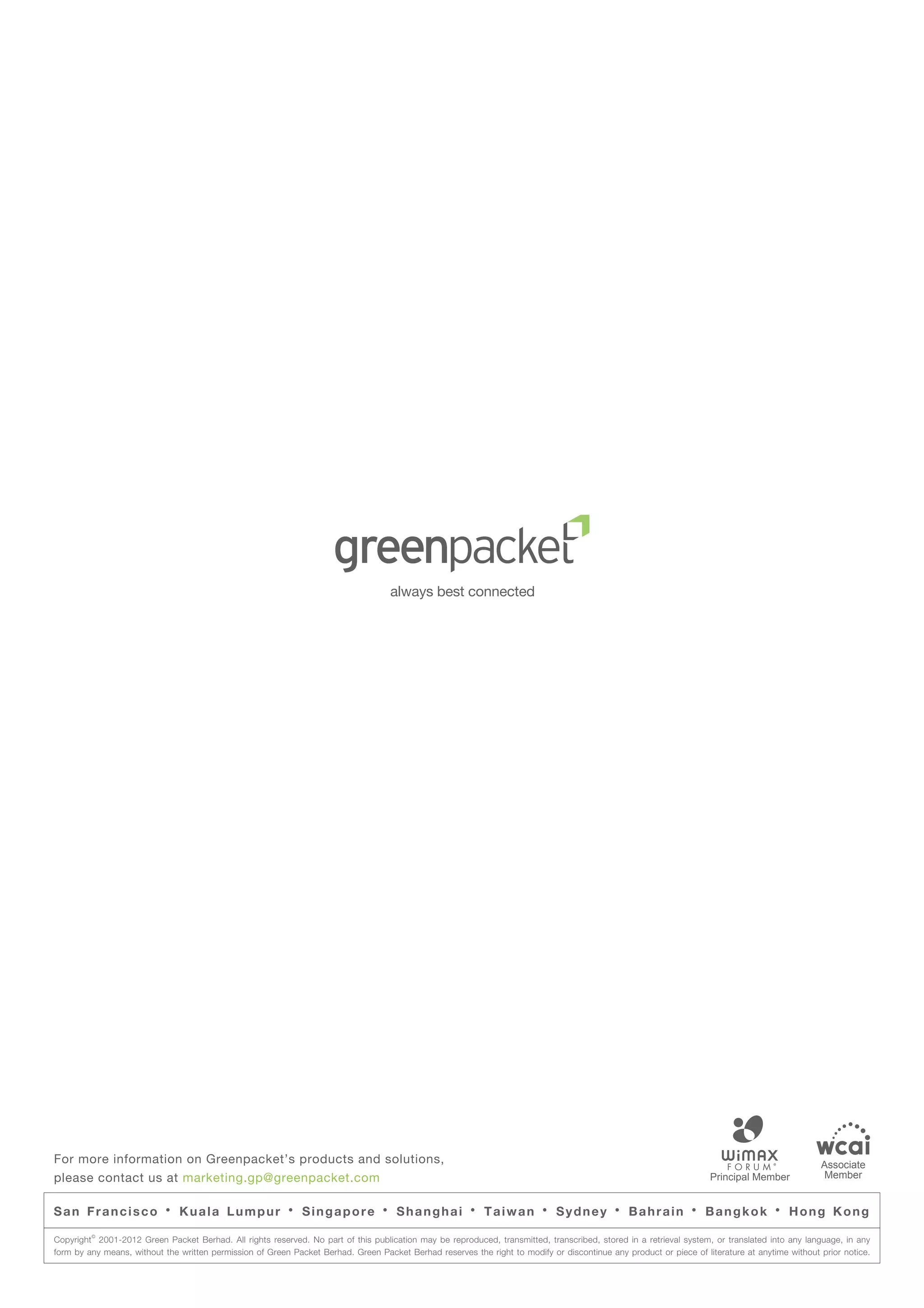 For more information on Greenpacket’s products and solutions,                                                                                                                                   Associate
please contact us at marketing.gp@greenpacket.com                                                                                                                                                Member


San Francisco              ·   Kuala Lumpur               ·   Singapore           ·   Shanghai          ·   Taiwan        ·   Sydney        ·   Bahrain         ·   Bangkok          ·   Hong Kong
         ©
Copyright 2001-2012 Green Packet Berhad. All rights reserved. No part of this publication may be reproduced, transmitted, transcribed, stored in a retrieval system, or translated into any language, in any
form by any means, without the written permission of Green Packet Berhad. Green Packet Berhad reserves the right to modify or discontinue any product or piece of literature at anytime without prior notice.
 