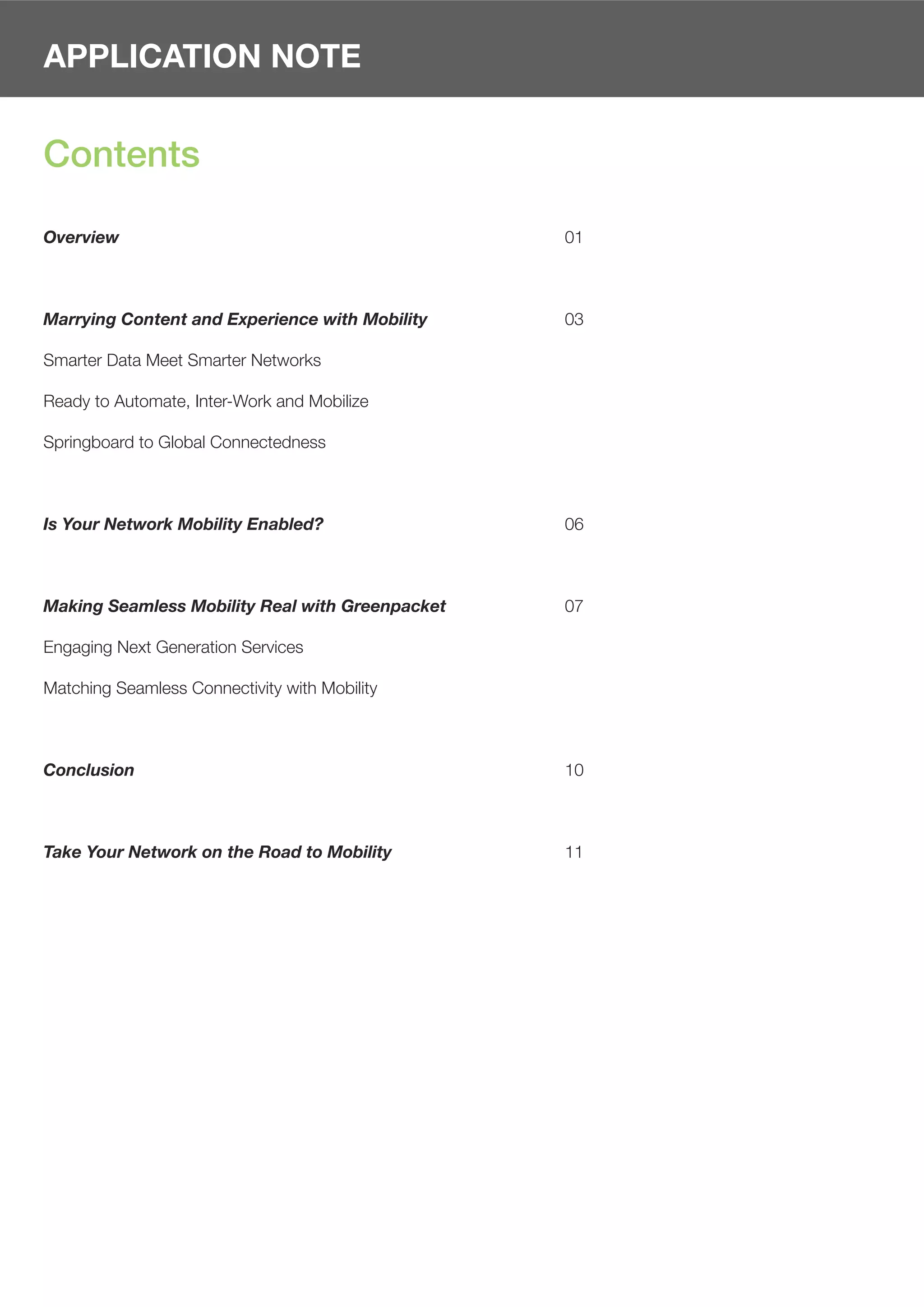 APPLICATION NOTE


Contents

Overview                                         01



Marrying Content and Experience with Mobility    03

Smarter Data Meet Smarter Networks

Ready to Automate, Inter-Work and Mobilize

Springboard to Global Connectedness



Is Your Network Mobility Enabled?                06



Making Seamless Mobility Real with Greenpacket   07

Engaging Next Generation Services

Matching Seamless Connectivity with Mobility



Conclusion                                       10



Take Your Network on the Road to Mobility        11
 