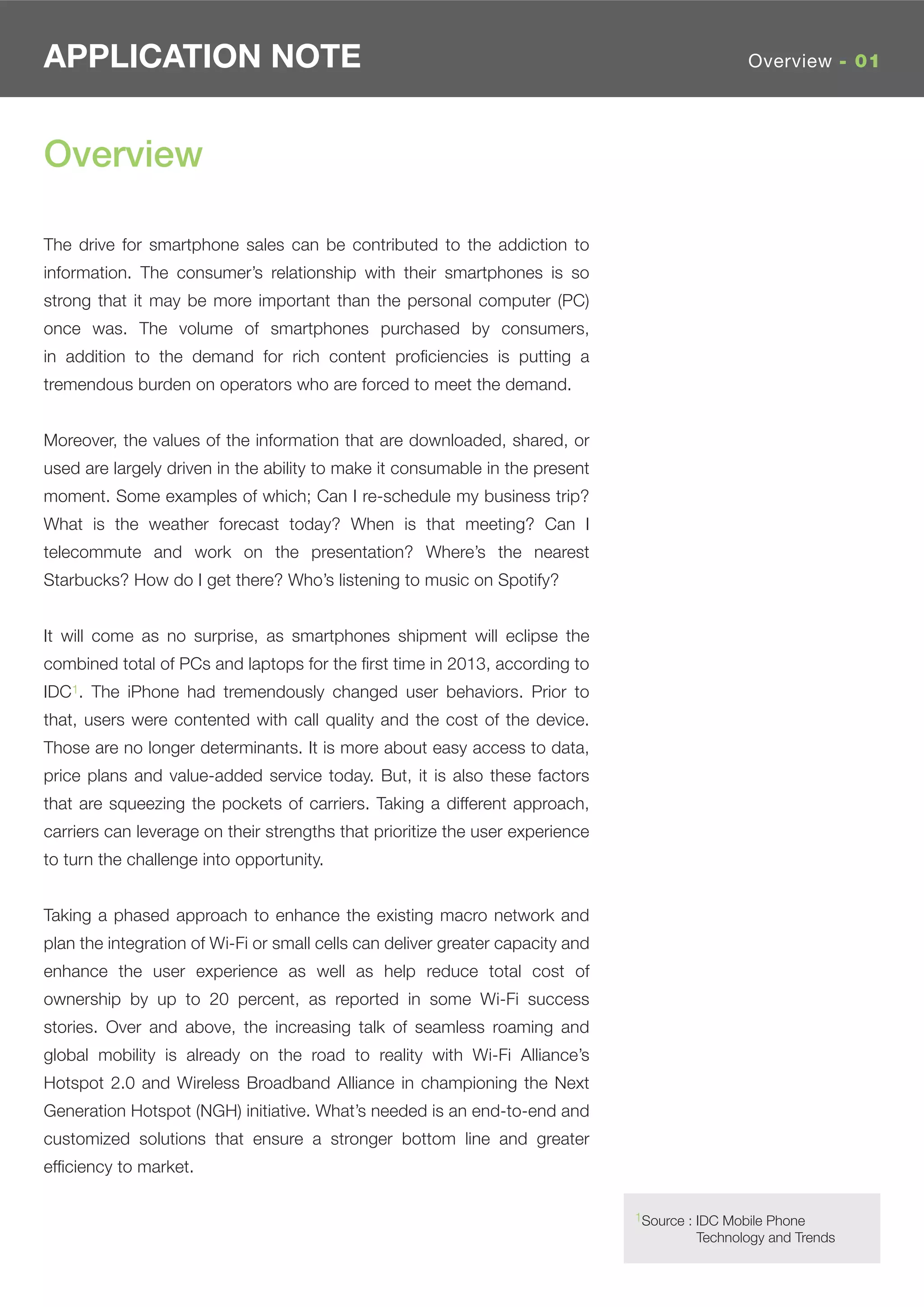 APPLICATION NOTE                                                                                 Overview - 01




Overview

The drive for smartphone sales can be contributed to the addiction to
information. The consumer’s relationship with their smartphones is so
strong that it may be more important than the personal computer (PC)
once was. The volume of smartphones purchased by consumers,
in addition to the demand for rich content proﬁciencies is putting a
tremendous burden on operators who are forced to meet the demand.


Moreover, the values of the information that are downloaded, shared, or
used are largely driven in the ability to make it consumable in the present
moment. Some examples of which; Can I re-schedule my business trip?
What is the weather forecast today? When is that meeting? Can I
telecommute and work on the presentation? Where’s the nearest
Starbucks? How do I get there? Who’s listening to music on Spotify?


It will come as no surprise, as smartphones shipment will eclipse the
combined total of PCs and laptops for the ﬁrst time in 2013, according to
IDC1. The iPhone had tremendously changed user behaviors. Prior to
that, users were contented with call quality and the cost of the device.
Those are no longer determinants. It is more about easy access to data,
price plans and value-added service today. But, it is also these factors
that are squeezing the pockets of carriers. Taking a different approach,
carriers can leverage on their strengths that prioritize the user experience
to turn the challenge into opportunity.


Taking a phased approach to enhance the existing macro network and
plan the integration of Wi-Fi or small cells can deliver greater capacity and
enhance the user experience as well as help reduce total cost of
ownership by up to 20 percent, as reported in some Wi-Fi success
stories. Over and above, the increasing talk of seamless roaming and
global mobility is already on the road to reality with Wi-Fi Alliance’s
Hotspot 2.0 and Wireless Broadband Alliance in championing the Next
Generation Hotspot (NGH) initiative. What’s needed is an end-to-end and
customized solutions that ensure a stronger bottom line and greater
efﬁciency to market.

                                                                                1Source : IDC Mobile Phone
                                                                                         Technology and Trends
 