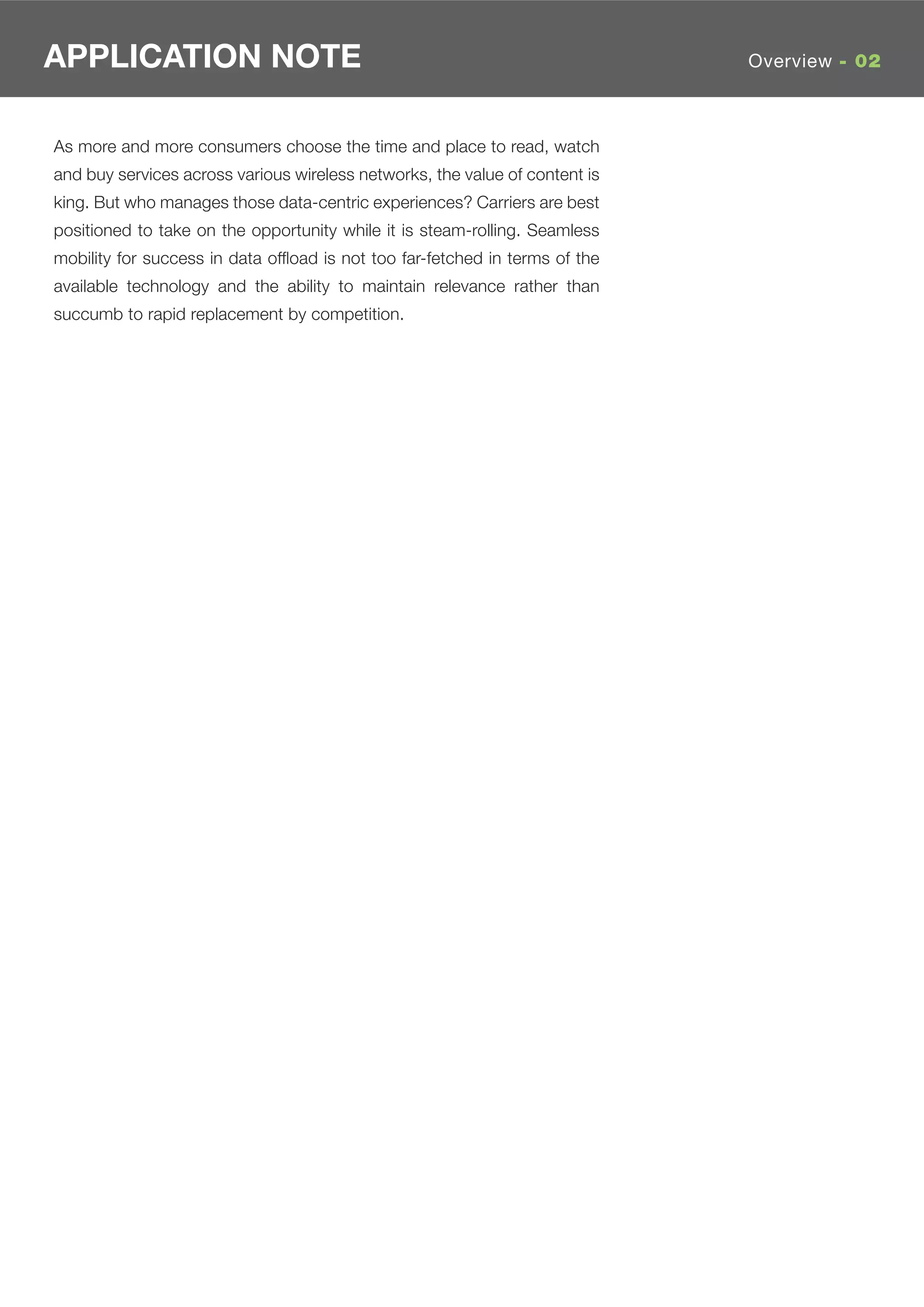 APPLICATION NOTE                                                             Overview - 02



As more and more consumers choose the time and place to read, watch
and buy services across various wireless networks, the value of content is
king. But who manages those data-centric experiences? Carriers are best
positioned to take on the opportunity while it is steam-rolling. Seamless
mobility for success in data ofﬂoad is not too far-fetched in terms of the
available technology and the ability to maintain relevance rather than
succumb to rapid replacement by competition.
 
