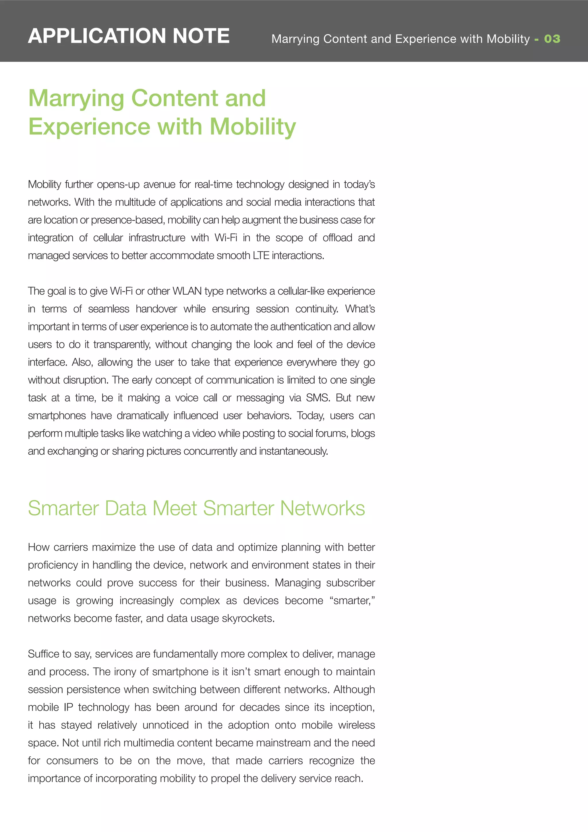 APPLICATION NOTE                                         Marrying Content and Experience with Mobility - 03




Marrying Content and
Experience with Mobility

Mobility further opens-up avenue for real-time technology designed in today’s
networks. With the multitude of applications and social media interactions that
are location or presence-based, mobility can help augment the business case for
integration of cellular infrastructure with Wi-Fi in the scope of ofﬂoad and
managed services to better accommodate smooth LTE interactions.


The goal is to give Wi-Fi or other WLAN type networks a cellular-like experience
in terms of seamless handover while ensuring session continuity. What’s
important in terms of user experience is to automate the authentication and allow
users to do it transparently, without changing the look and feel of the device
interface. Also, allowing the user to take that experience everywhere they go
without disruption. The early concept of communication is limited to one single
task at a time, be it making a voice call or messaging via SMS. But new
smartphones have dramatically inﬂuenced user behaviors. Today, users can
perform multiple tasks like watching a video while posting to social forums, blogs
and exchanging or sharing pictures concurrently and instantaneously.




Smarter Data Meet Smarter Networks
How carriers maximize the use of data and optimize planning with better
proﬁciency in handling the device, network and environment states in their
networks could prove success for their business. Managing subscriber
usage is growing increasingly complex as devices become “smarter,”
networks become faster, and data usage skyrockets.


Sufﬁce to say, services are fundamentally more complex to deliver, manage
and process. The irony of smartphone is it isn’t smart enough to maintain
session persistence when switching between different networks. Although
mobile IP technology has been around for decades since its inception,
it has stayed relatively unnoticed in the adoption onto mobile wireless
space. Not until rich multimedia content became mainstream and the need
for consumers to be on the move, that made carriers recognize the
importance of incorporating mobility to propel the delivery service reach.
 
