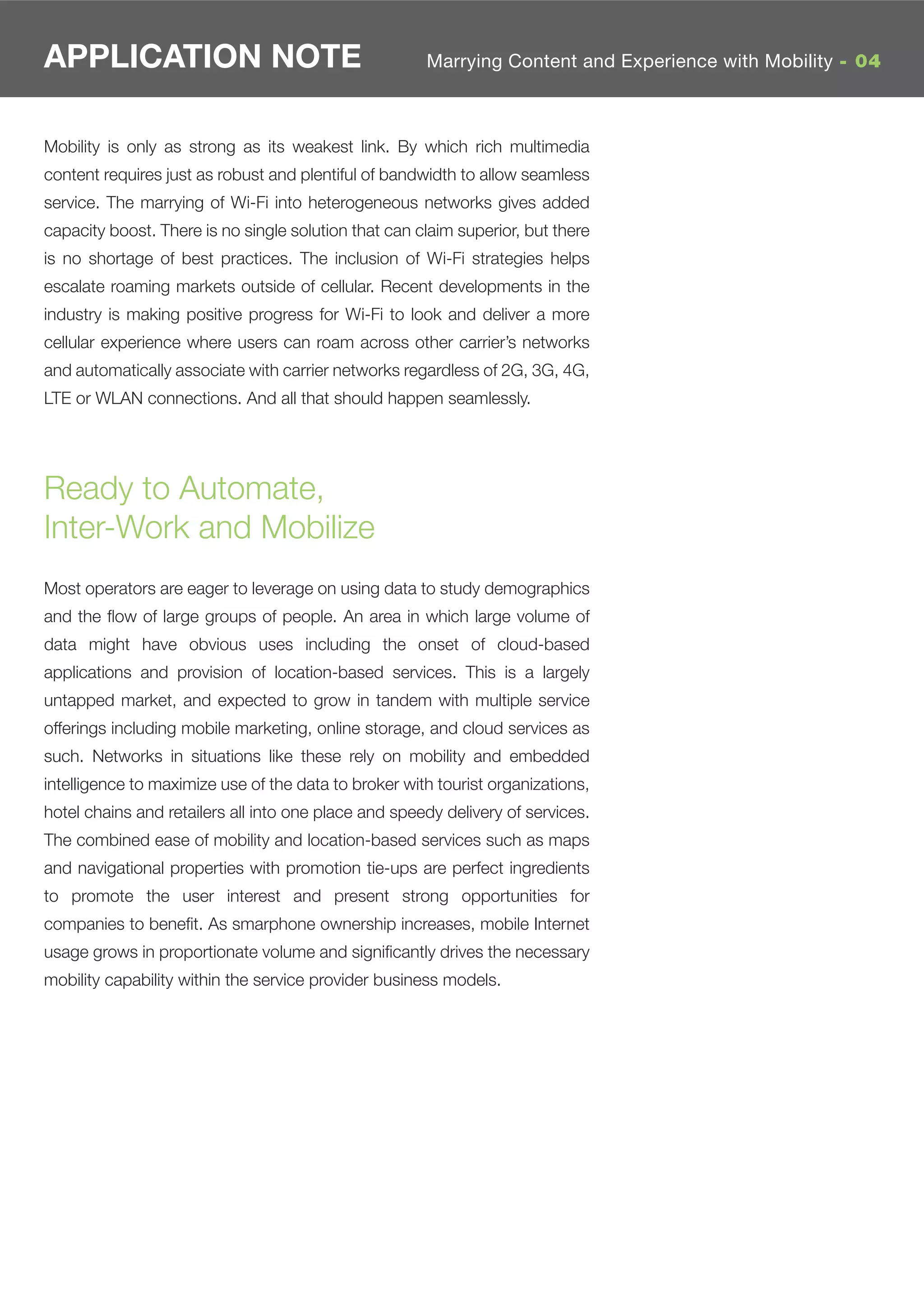 APPLICATION NOTE                                      Marrying Content and Experience with Mobility - 04



Mobility is only as strong as its weakest link. By which rich multimedia
content requires just as robust and plentiful of bandwidth to allow seamless
service. The marrying of Wi-Fi into heterogeneous networks gives added
capacity boost. There is no single solution that can claim superior, but there
is no shortage of best practices. The inclusion of Wi-Fi strategies helps
escalate roaming markets outside of cellular. Recent developments in the
industry is making positive progress for Wi-Fi to look and deliver a more
cellular experience where users can roam across other carrier’s networks
and automatically associate with carrier networks regardless of 2G, 3G, 4G,
LTE or WLAN connections. And all that should happen seamlessly.




Ready to Automate,
Inter-Work and Mobilize
Most operators are eager to leverage on using data to study demographics
and the ﬂow of large groups of people. An area in which large volume of
data might have obvious uses including the onset of cloud-based
applications and provision of location-based services. This is a largely
untapped market, and expected to grow in tandem with multiple service
offerings including mobile marketing, online storage, and cloud services as
such. Networks in situations like these rely on mobility and embedded
intelligence to maximize use of the data to broker with tourist organizations,
hotel chains and retailers all into one place and speedy delivery of services.
The combined ease of mobility and location-based services such as maps
and navigational properties with promotion tie-ups are perfect ingredients
to promote the user interest and present strong opportunities for
companies to beneﬁt. As smarphone ownership increases, mobile Internet
usage grows in proportionate volume and signiﬁcantly drives the necessary
mobility capability within the service provider business models.
 