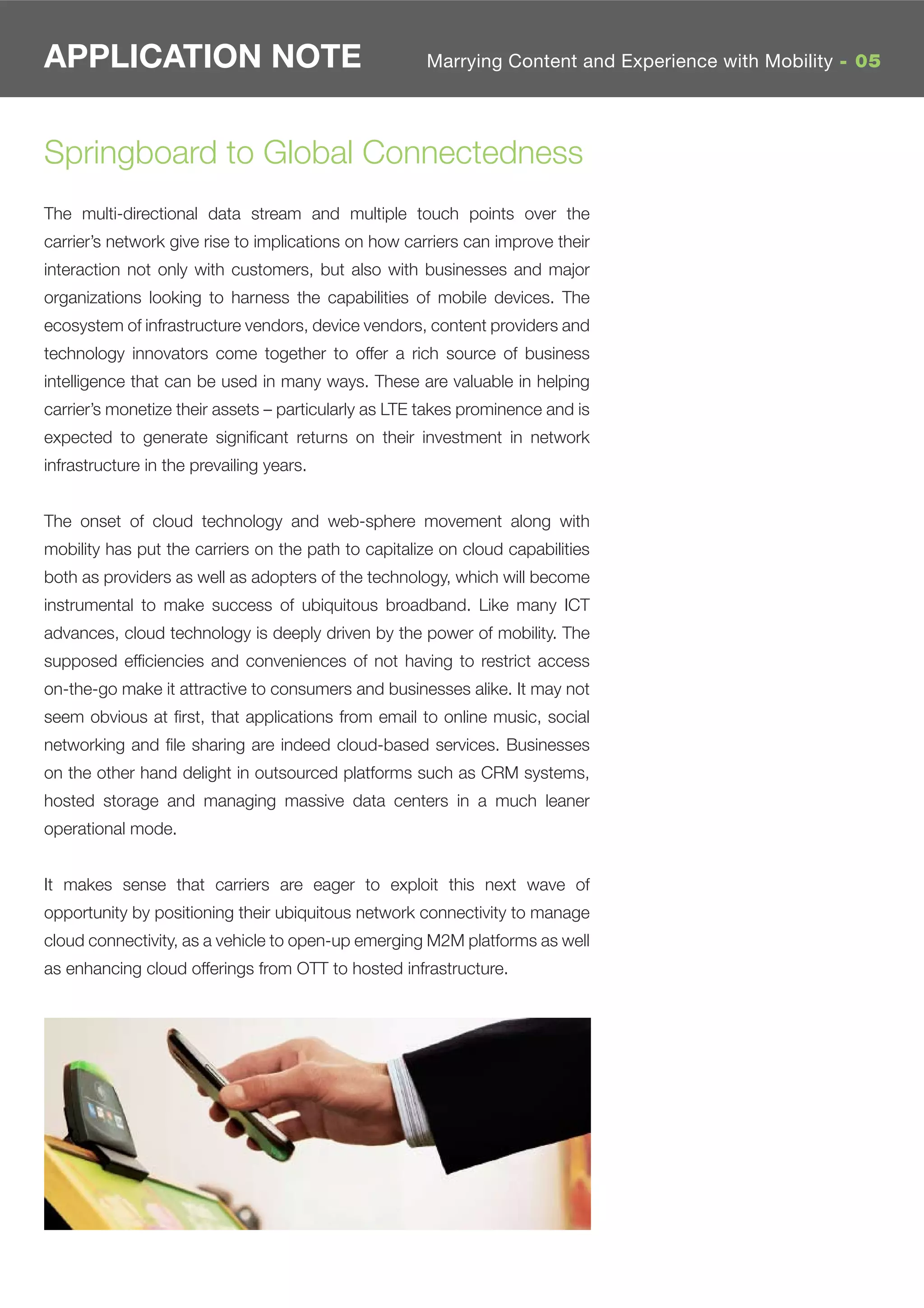 APPLICATION NOTE                                      Marrying Content and Experience with Mobility - 05




Springboard to Global Connectedness
The multi-directional data stream and multiple touch points over the
carrier’s network give rise to implications on how carriers can improve their
interaction not only with customers, but also with businesses and major
organizations looking to harness the capabilities of mobile devices. The
ecosystem of infrastructure vendors, device vendors, content providers and
technology innovators come together to offer a rich source of business
intelligence that can be used in many ways. These are valuable in helping
carrier’s monetize their assets – particularly as LTE takes prominence and is
expected to generate signiﬁcant returns on their investment in network
infrastructure in the prevailing years.


The onset of cloud technology and web-sphere movement along with
mobility has put the carriers on the path to capitalize on cloud capabilities
both as providers as well as adopters of the technology, which will become
instrumental to make success of ubiquitous broadband. Like many ICT
advances, cloud technology is deeply driven by the power of mobility. The
supposed efﬁciencies and conveniences of not having to restrict access
on-the-go make it attractive to consumers and businesses alike. It may not
seem obvious at ﬁrst, that applications from email to online music, social
networking and ﬁle sharing are indeed cloud-based services. Businesses
on the other hand delight in outsourced platforms such as CRM systems,
hosted storage and managing massive data centers in a much leaner
operational mode.


It makes sense that carriers are eager to exploit this next wave of
opportunity by positioning their ubiquitous network connectivity to manage
cloud connectivity, as a vehicle to open-up emerging M2M platforms as well
as enhancing cloud offerings from OTT to hosted infrastructure.
 